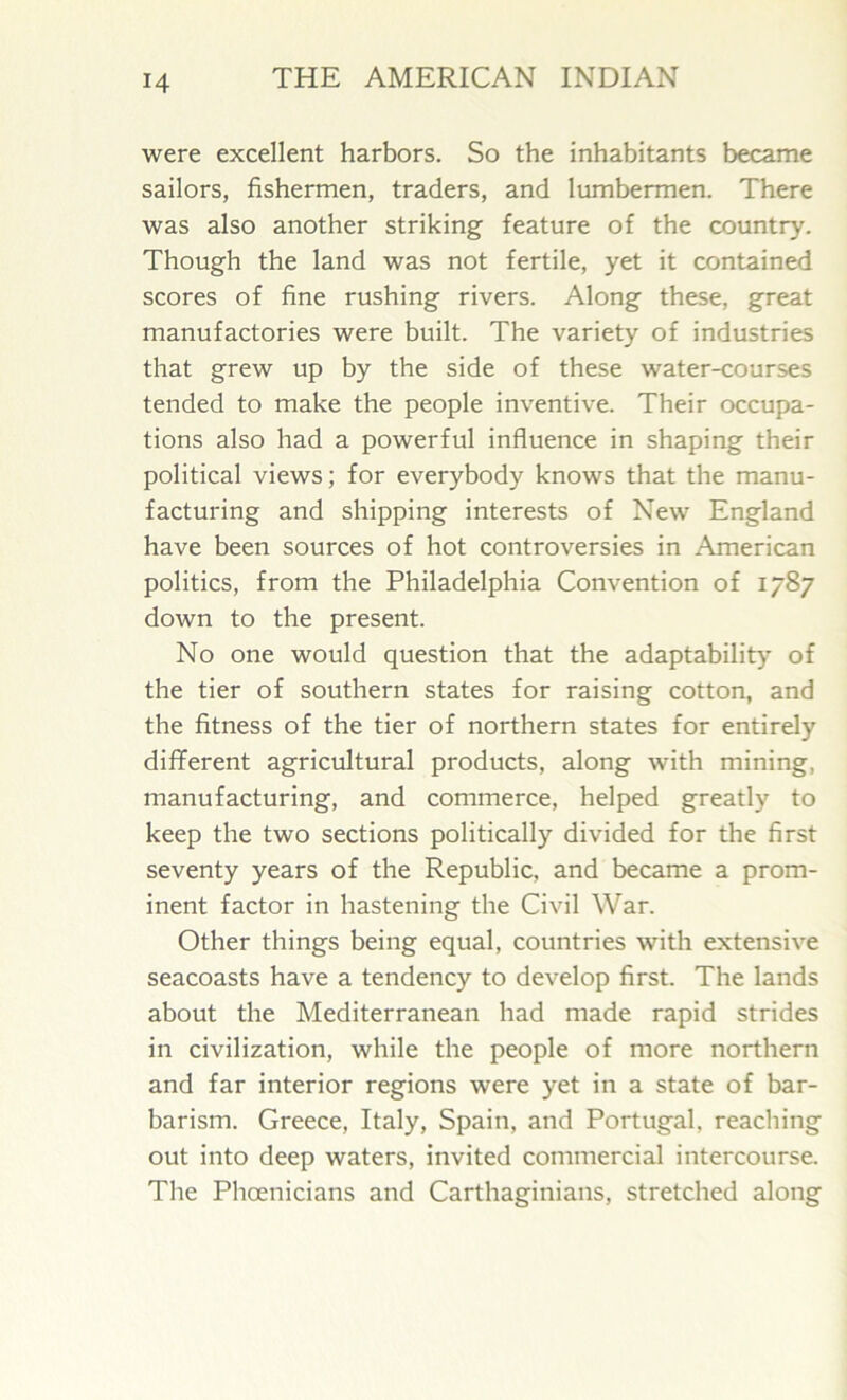 were excellent harbors. So the inhabitants became sailors, fishermen, traders, and lumbermen. There was also another striking feature of the country. Though the land was not fertile, yet it contained scores of fine rushing rivers. Along these, great manufactories were built. The variety of industries that grew up by the side of these water-courses tended to make the people inventive. Their occupa- tions also had a powerful influence in shaping their political views; for everybody knows that the manu- facturing and shipping interests of New England have been sources of hot controversies in American politics, from the Philadelphia Convention of 1787 down to the present. No one would question that the adaptability of the tier of southern states for raising cotton, and the fitness of the tier of northern states for entirely different agricultural products, along with mining, manufacturing, and commerce, helped greatly to keep the two sections politically divided for the first seventy years of the Republic, and became a prom- inent factor in hastening the Civil War. Other things being equal, countries with extensive seacoasts have a tendency to develop first. The lands about the Mediterranean had made rapid strides in civilization, while the people of more northern and far interior regions were yet in a state of bar- barism. Greece, Italy, Spain, and Portugal, reaching out into deep waters, invited commercial intercourse. The Phoenicians and Carthaginians, stretched along