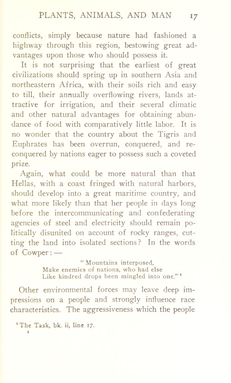 conflicts, simply because nature had fashioned a highway through this region, bestowing great ad- vantages upon those who should possess it. It is not surprising that the earliest of great civilizations should spring up in southern Asia and northeastern Africa, with their soils rich and easy to till, their annually overflowing rivers, lands at- tractive for irrigation, and their several climatic and other natural advantages for obtaining abun- dance of food with comparatively little labor. It is no wonder that the country about the Tigris and Euphrates has been overrun, conquered, and re- conquered by nations eager to possess such a coveted prize. Again, what could be more natural than that Hellas, with a coast fringed with natural harbors, should develop into a great maritime country, and what more likely than that her people in days long before the intercommunicating and confederating agencies of steel and electricity should remain po- litically disunited on account of rocky ranges, cut- ting the land into isolated sections? In the words of Cowper: — “ Mountains interposed, Make enemies of nations, who had else Like kindred drops been mingled into one.” 1 Other environmental forces may leave deep im- pressions on a people and strongly influence race characteristics. The aggressiveness which the people