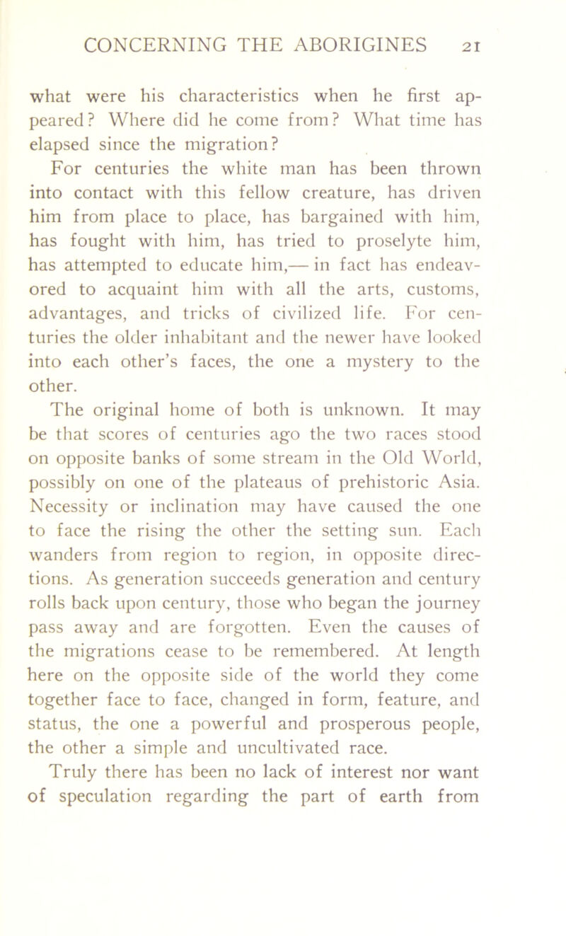 what were his characteristics when he first ap- peared? Where did he come from? What time has elapsed since the migration? For centuries the white man has been thrown into contact with this fellow creature, has driven him from place to place, has bargained with him, has fought with him, has tried to proselyte him, has attempted to educate him,— in fact has endeav- ored to acquaint him with all the arts, customs, advantages, and tricks of civilized life. For cen- turies the older inhabitant and the newer have looked into each other’s faces, the one a mystery to the other. The original home of both is unknown. It may be that scores of centuries ago the two races stood on opposite banks of some stream in the Old World, possibly on one of the plateaus of prehistoric Asia. Necessity or inclination may have caused the one to face the rising the other the setting sun. Each wanders from region to region, in opposite direc- tions. As generation succeeds generation and century rolls back upon century, those who began the journey pass away and are forgotten. Even the causes of the migrations cease to be remembered. At length here on the opposite side of the world they come together face to face, changed in form, feature, and status, the one a powerful and prosperous people, the other a simple and uncultivated race. Truly there has been no lack of interest nor want of speculation regarding the part of earth from