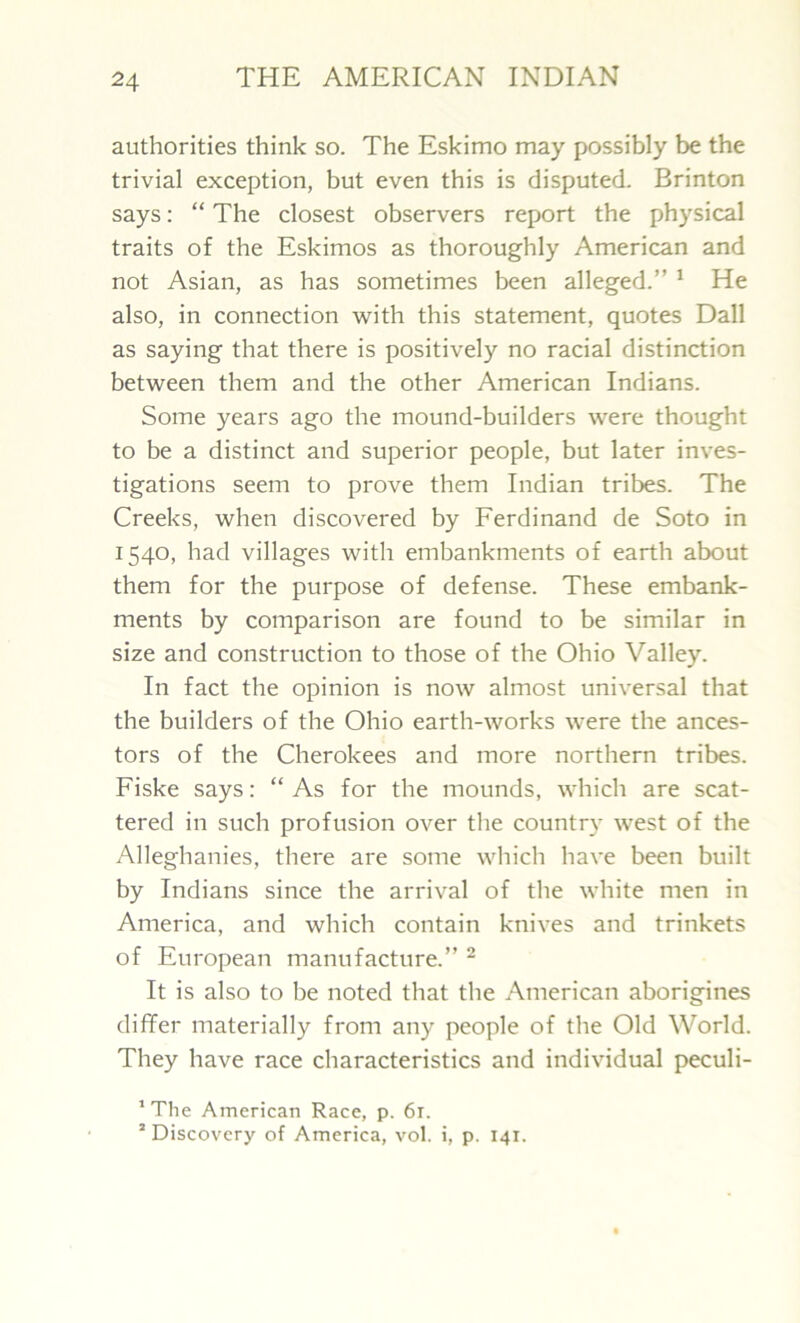 authorities think so. The Eskimo may possibly be the trivial exception, but even this is disputed. Brinton says: “ The closest observers report the physical traits of the Eskimos as thoroughly American and not Asian, as has sometimes been alleged.” 1 He also, in connection with this statement, quotes Dali as saying that there is positively no racial distinction between them and the other American Indians. Some years ago the mound-builders were thought to be a distinct and superior people, but later inves- tigations seem to prove them Indian tribes. The Creeks, when discovered by Ferdinand de Soto in 1540, had villages with embankments of earth about them for the purpose of defense. These embank- ments by comparison are found to be similar in size and construction to those of the Ohio Valley. In fact the opinion is now almost universal that the builders of the Ohio earth-works were the ances- tors of the Cherokees and more northern tribes. Fiske says: “ As for the mounds, which are scat- tered in such profusion over the country west of the Alleghanies, there are some which have been built by Indians since the arrival of the white men in America, and which contain knives and trinkets of European manufacture.” 2 It is also to be noted that the American aborigines differ materially from any people of the Old World. They have race characteristics and individual peculi- 1 The American Race, p. 6r. s Discovery of America, vol. i, p. 141.