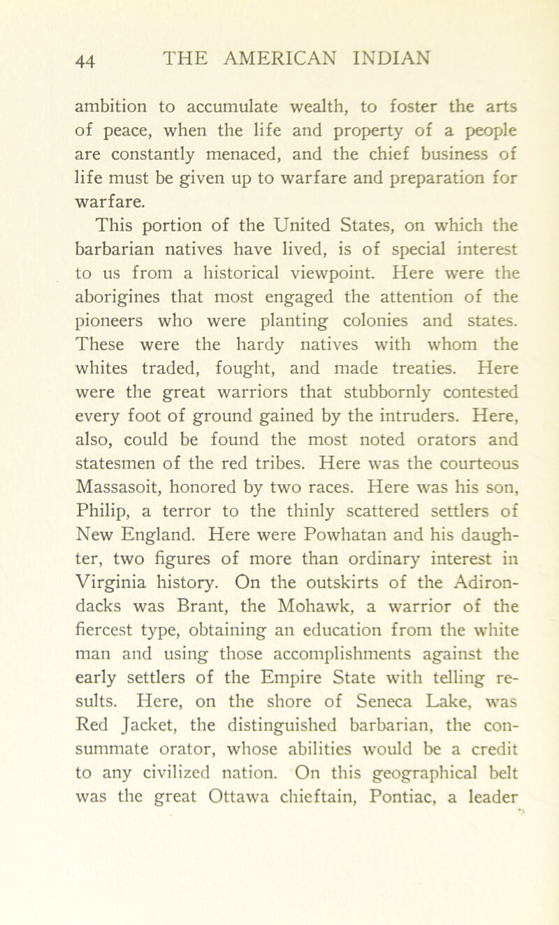 ambition to accumulate wealth, to foster the arts of peace, when the life and property of a people are constantly menaced, and the chief business of life must be given up to warfare and preparation for warfare. This portion of the United States, on which the barbarian natives have lived, is of special interest to us from a historical viewpoint. Here were the aborigines that most engaged the attention of the pioneers who were planting colonies and states. These were the hardy natives with whom the whites traded, fought, and made treaties. Here were the great warriors that stubbornly contested every foot of ground gained by the intruders. Here, also, could be found the most noted orators and statesmen of the red tribes. Here was the courteous Massasoit, honored by two races. Here was his son, Philip, a terror to the thinly scattered settlers of New England. Here were Powhatan and his daugh- ter, two figures of more than ordinary interest in Virginia history. On the outskirts of the Adiron- dacks was Brant, the Mohawk, a warrior of the fiercest type, obtaining an education from the white man and using those accomplishments against the early settlers of the Empire State with telling re- sults. Here, on the shore of Seneca Lake, was Red Jacket, the distinguished barbarian, the con- summate orator, whose abilities would be a credit to any civilized nation. On this geographical belt was the great Ottawa chieftain, Pontiac, a leader