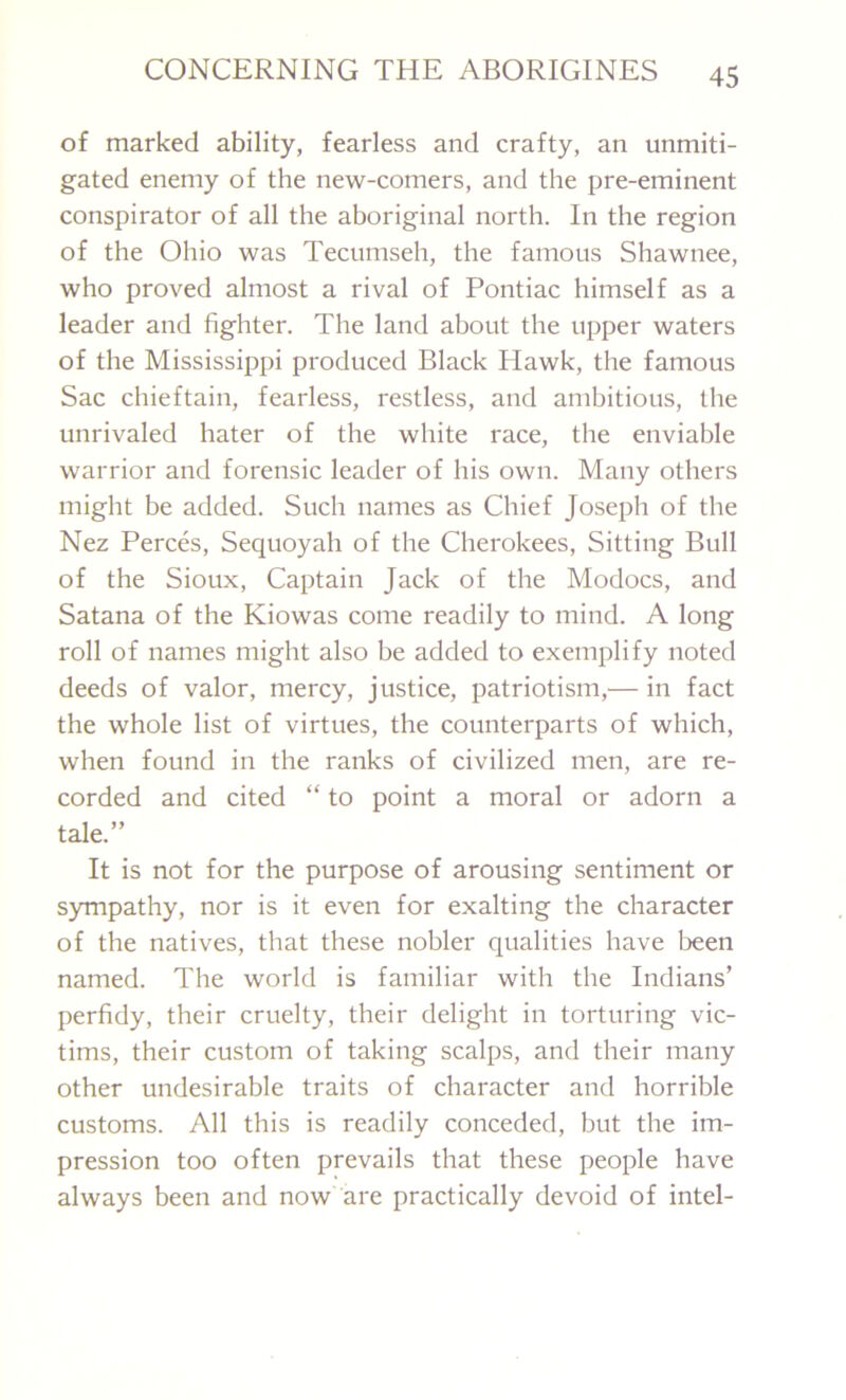 of marked ability, fearless and crafty, an unmiti- gated enemy of the new-comers, and the pre-eminent conspirator of all the aboriginal north. In the region of the Ohio was Tecumseh, the famous Shawnee, who proved almost a rival of Pontiac himself as a leader and fighter. The land about the upper waters of the Mississippi produced Black Hawk, the famous Sac chieftain, fearless, restless, and ambitious, the unrivaled hater of the white race, the enviable warrior and forensic leader of his own. Many others might be added. Such names as Chief Joseph of the Nez Perces, Sequoyah of the Cherokees, Sitting Bull of the Sioux, Captain Jack of the Modocs, and Satana of the Kiowas come readily to mind. A long roll of names might also be added to exemplify noted deeds of valor, mercy, justice, patriotism,— in fact the whole list of virtues, the counterparts of which, when found in the ranks of civilized men, are re- corded and cited “ to point a moral or adorn a tale.” It is not for the purpose of arousing sentiment or sympathy, nor is it even for exalting the character of the natives, that these nobler qualities have been named. The world is familiar with the Indians’ perfidy, their cruelty, their delight in torturing vic- tims, their custom of taking scalps, and their many other undesirable traits of character and horrible customs. All this is readily conceded, but the im- pression too often prevails that these people have always been and now are practically devoid of intel-