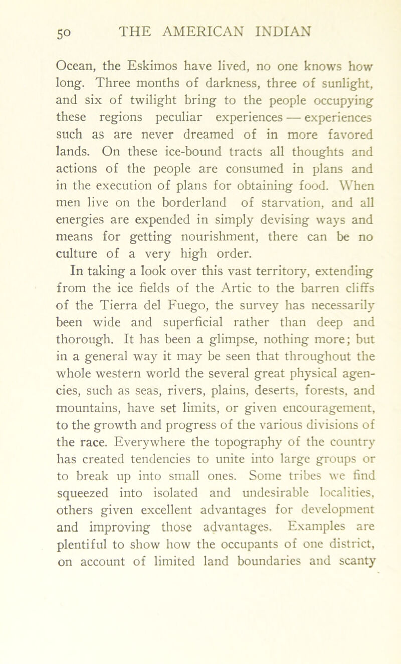 Ocean, the Eskimos have lived, no one knows how long. Three months of darkness, three of sunlight, and six of twilight bring to the people occupying these regions peculiar experiences — experiences such as are never dreamed of in more favored lands. On these ice-bound tracts all thoughts and actions of the people are consumed in plans and in the execution of plans for obtaining food. When men live on the borderland of starvation, and all energies are expended in simply devising ways and means for getting nourishment, there can be no culture of a very high order. In taking a look over this vast territory, extending from the ice fields of the Artie to the barren cliffs of the Tierra del Fuego, the survey has necessarily been wide and superficial rather than deep and thorough. It has been a glimpse, nothing more; but in a general way it may be seen that throughout the whole western world the several great physical agen- cies, such as seas, rivers, plains, deserts, forests, and mountains, have set limits, or given encouragement, to the growth and progress of the various divisions of the race. Everywhere the topography of the country has created tendencies to unite into large groups or to break up into small ones. Some tribes we find squeezed into isolated and undesirable localities, others given excellent advantages for development and improving those advantages. Examples are plentiful to show how the occupants of one district, on account of limited land boundaries and scanty