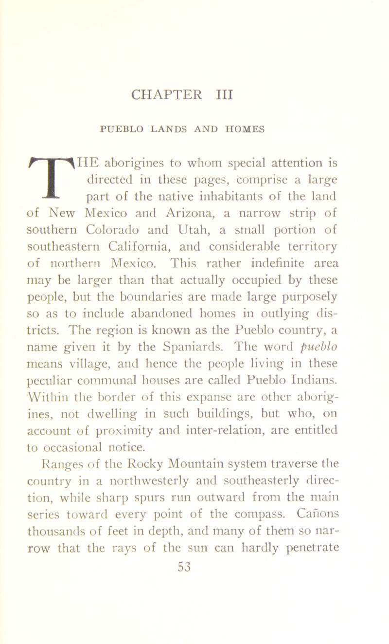 CHAPTER III PUEBLO LANDS AND HOMES TPIE aborigines to whom special attention is directed in these pages, comprise a large part of the native inhabitants of the land of New Mexico and Arizona, a narrow strip of southern Colorado and Utah, a small portion of southeastern California, and considerable territory of northern Mexico. This rather indefinite area may be larger than that actually occupied by these people, but the boundaries are made large purposely so as to include abandoned homes in outlying dis- tricts. The region is known as the Pueblo country, a name given it by the Spaniards. The word pueblo means village, and hence the people living in these peculiar communal houses are called Pueblo Indians. Within the border of this expanse are other aborig- ines, not dwelling in such buildings, but who, on account of proximity and inter-relation, are entitled to occasional notice. Ranges of the Rocky Mountain system traverse the country in a northwesterly and southeasterly direc- tion, while sharp spurs run outward from the main series toward every point of the compass. Canons thousands of feet in depth, and many of them so nar- row that the rays of the sun can hardly penetrate