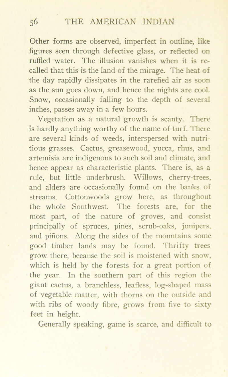 Other forms are observed, imperfect in outline, like figures seen through defective glass, or reflected on ruffled water. The illusion vanishes when it is re- called that this is the land of the mirage. The heat of the day rapidly dissipates in the rarefied air as soon as the sun goes down, and hence the nights are cool. Snow, occasionally falling to the depth of several inches, passes away in a few hours. Vegetation as a natural growth is scanty. There is hardly anything worthy of the name of turf. There are several kinds of weeds, interspersed with nutri- tious grasses. Cactus, greasewood, yucca, rhus, and artemisia are indigenous to such soil and climate, and hence appear as characteristic plants. There is, as a rule, but little underbrush. Willows, cherry-trees, and alders are occasionally found on the banks of streams. Cottonwoods grow here, as throughout the whole Southwest. The forests are, for the most part, of the nature of groves, and consist principally of spruces, pines, scrub-oaks, junipers, and pinons. Along the sides of the mountains some good timber lands may be found. Thrifty trees grow there, because the soil is moistened with snow, which is held by the forests for a great portion of the year. In the southern part of this region the giant cactus, a branchless, leafless, log-shaped mass of vegetable matter, with thorns on the outside and with ribs of woody fibre, grows from five to sixty feet in height. Generally speaking, game is scarce, and difficult to
