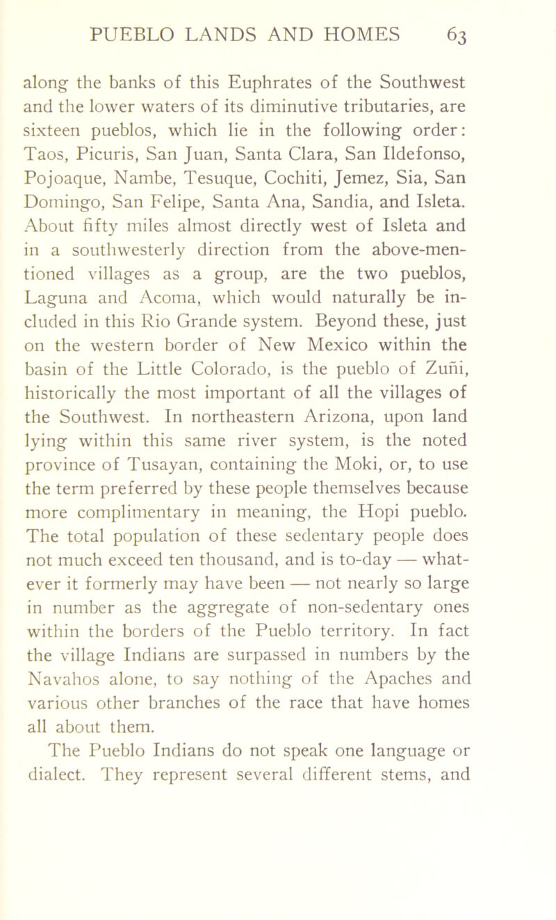 along the banks of this Euphrates of the Southwest and the lower waters of its diminutive tributaries, are sixteen pueblos, which lie in the following order: Taos, Picuris, San Juan, Santa Clara, San Ildefonso, Pojoaque, Nambe, Tesuque, Cochiti, Jemez, Sia, San Domingo, San Felipe, Santa Ana, Sandia, and Isleta. About fifty miles almost directly west of Isleta and in a southwesterly direction from the above-men- tioned villages as a group, are the two pueblos, Laguna and Acoma, which would naturally be in- cluded in this Rio Grande system. Beyond these, just on the western border of New Mexico within the basin of the Little Colorado, is the pueblo of Zuni, historically the most important of all the villages of the Southwest. In northeastern Arizona, upon land lying within this same river system, is the noted province of Tusayan, containing the Moki, or, to use the term preferred by these people themselves because more complimentary in meaning, the Hopi pueblo. The total population of these sedentary people does not much exceed ten thousand, and is to-day — what- ever it formerly may have been — not nearly so large in number as the aggregate of non-sedentary ones within the borders of the Pueblo territory. In fact the village Indians are surpassed in numbers by the Navahos alone, to say nothing of the Apaches and various other branches of the race that have homes all about them. The Pueblo Indians do not speak one language or dialect. They represent several different stems, and