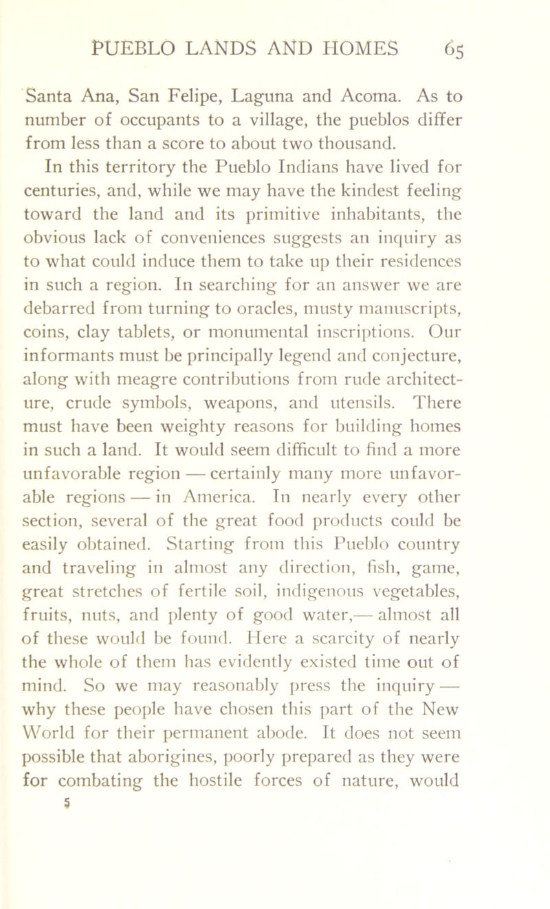 Santa Ana, San Felipe, Laguna and Acoma. As to number of occupants to a village, the pueblos differ from less than a score to about two thousand. In this territory the Pueblo Indians have lived for centuries, and, while we may have the kindest feeling toward the land and its primitive inhabitants, the obvious lack of conveniences suggests an inquiry as to what could induce them to take up their residences in such a region. In searching for an answer we are debarred from turning to oracles, musty manuscripts, coins, clay tablets, or monumental inscriptions. Our informants must be principally legend and conjecture, along with meagre contributions from rude architect- ure, crude symbols, weapons, and utensils. There must have been weighty reasons for building homes in such a land. It would seem difficult to find a more unfavorable region — certainly many more unfavor- able regions — in America. In nearly every other section, several of the great food products could be easily obtained. Starting from this Pueblo country and traveling in almost any direction, fish, game, great stretches of fertile soil, indigenous vegetables, fruits, nuts, and plenty of good water,— almost all of these would be found. Here a scarcity of nearly the whole of them has evidently existed time out of mind. So we may reasonably press the inquiry — why these people have chosen this part of the New World for their permanent abode. It does not seem possible that aborigines, poorly prepared as they were for combating the hostile forces of nature, would 5