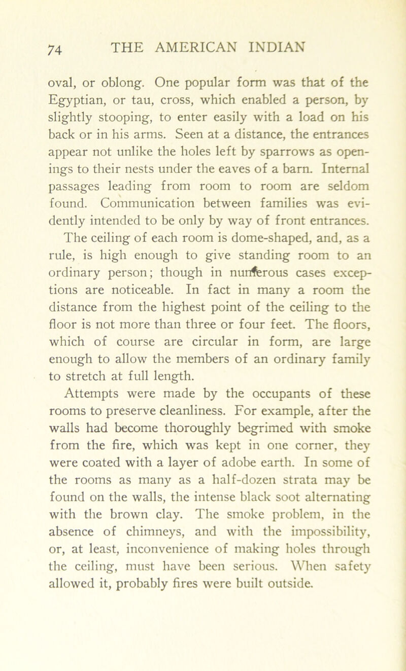 oval, or oblong. One popular form was that of the Egyptian, or tau, cross, which enabled a person, by slightly stooping, to enter easily with a load on his back or in his arms. Seen at a distance, the entrances appear not unlike the holes left by sparrows as open- ings to their nests under the eaves of a barn. Internal passages leading from room to room are seldom found. Communication between families was evi- dently intended to be only by way of front entrances. The ceiling of each room is dome-shaped, and, as a rule, is high enough to give standing room to an ordinary person; though in nunferous cases excep- tions are noticeable. In fact in many a room the distance from the highest point of the ceiling to the floor is not more than three or four feet. The floors, which of course are circular in form, are large enough to allow the members of an ordinary family to stretch at full length. Attempts were made by the occupants of these rooms to preserve cleanliness. For example, after the walls had become thoroughly begrimed with smoke from the fire, which was kept in one corner, they were coated with a layer of adobe earth. In some of the rooms as many as a half-dozen strata may be found on the walls, the intense black soot alternating with the brown clay. The smoke problem, in the absence of chimneys, and with the impossibility, or, at least, inconvenience of making holes through the ceiling, must have been serious. When safety allowed it, probably fires were built outside.