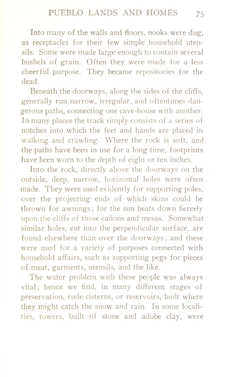 Into many of the walls and floors, nooks were dug, as receptacles for their few simple household uten- sils. Some were made large enough to contain several bushels of grain. Often they were made for a less cheerful purpose. They became repositories for the dead. Beneath the doorways, along the sides of the cliffs, generally run narrow, irregular, and oftentimes dan- gerous paths, connecting one cave-house with another. In many places the track simply consists of a series of notches into which the feet and hands are placed in walking and crawling. Where the rock is soft, and the paths have been in use for a long time, footprints have been worn to the depth of eight or ten inches. Into the rock, directly above the doorways on the outside, deep, narrow, horizontal holes were often made. They were used evidently for supporting poles, over the projecting ends of which skins could be thrown for awnings; for the sun beats down fiercely upon the cliffs of those canons and mesas. Somewhat similar holes, cut into the perpendicular surface, are found elsewhere than over the doorways; and these were used for a variety of purposes connected with household affairs, such as supporting pegs for pieces of meat, garments, utensils, and the like. The water problem with these people was always vital; hence we find, in many different stages of preservation, rude cisterns, or reservoirs, built where they might catch the snow and rain. In some locali- ties, towers, built of stone and adobe clay, were