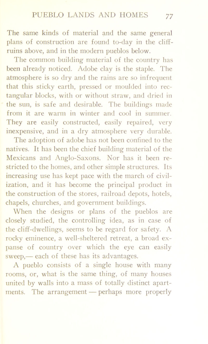 The same kinds of material and the same general plans of construction are found to-day in the cliff- ruins above, and in the modern pueblos below. The common building material of the country has been already noticed. Adobe clay is the staple. The atmosphere is so dry and the rains are so infrequent that this sticky earth, pressed or moulded into rec- tangular blocks, with or without straw, and dried in the sun, is safe and desirable. The buildings made from it are warm in winter and cool in summer. They are easily constructed, easily repaired, very inexpensive, and in a dry atmosphere very durable. The adoption of adobe has not been confined to the natives. It has been the chief building material of the Mexicans and Anglo-Saxons. Nor has it been re- stricted to the homes, and other simple structures. Its increasing use has kept pace with the march of civil- ization, and it has become the principal product in the construction of the stores, railroad depots, hotels, chapels, churches, and government buildings. When the designs or plans of the pueblos are closely studied, the controlling idea, as in case of the cliff-dwellings, seems to be regard for safety. A rocky eminence, a well-sheltered retreat, a broad ex- panse of country over which the eye can easily sweep,— each of these has its advantages. A pueblo consists of a single house with many rooms, or, what is the same thing, of many houses united by walls into a mass of totally distinct apart- ments. The arrangement — perhaps more properly