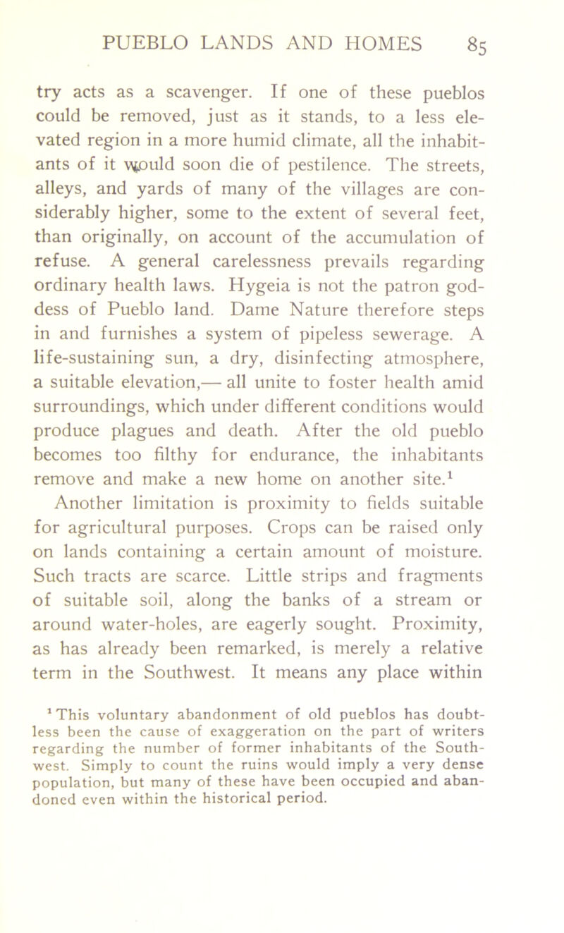 try acts as a scavenger. If one of these pueblos could be removed, just as it stands, to a less ele- vated region in a more humid climate, all the inhabit- ants of it wjould soon die of pestilence. The streets, alleys, and yards of many of the villages are con- siderably higher, some to the extent of several feet, than originally, on account of the accumulation of refuse. A general carelessness prevails regarding ordinary health laws. Hygeia is not the patron god- dess of Pueblo land. Dame Nature therefore steps in and furnishes a system of pipeless sewerage. A life-sustaining sun, a dry, disinfecting atmosphere, a suitable elevation,— all unite to foster health amid surroundings, which under different conditions would produce plagues and death. After the old pueblo becomes too filthy for endurance, the inhabitants remove and make a new home on another site.1 Another limitation is proximity to fields suitable for agricultural purposes. Crops can be raised only on lands containing a certain amount of moisture. Such tracts are scarce. Little strips and fragments of suitable soil, along the banks of a stream or around water-holes, are eagerly sought. Proximity, as has already been remarked, is merely a relative term in the Southwest. It means any place within 1 This voluntary abandonment of old pueblos has doubt- less been the cause of exaggeration on the part of writers regarding the number of former inhabitants of the South- west. Simply to count the ruins would imply a very dense population, but many of these have been occupied and aban- doned even within the historical period.