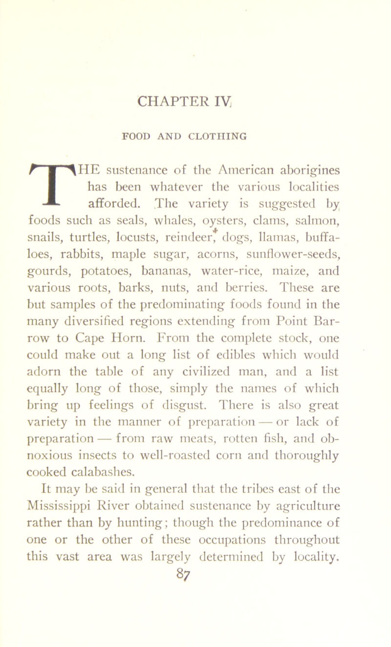 CHAPTER IV. FOOD AND CLOTHING THE sustenance of the American aborigines has been whatever the various localities afforded. The variety is suggested by foods such as seals, whales, oysters, clams, salmon, snails, turtles, locusts, reindeer, dogs, llamas, buffa- loes, rabbits, maple sugar, acorns, sunflower-seeds, gourds, potatoes, bananas, water-rice, maize, and various roots, barks, nuts, and berries. These are but samples of the predominating foods found in the many diversified regions extending from Point Bar- row to Cape Horn. From the complete stock, one could make out a long list of edibles which would adorn the table of any civilized man, and a list equally long of those, simply the names of which bring up feelings of disgust. There is also great variety in the manner of preparation — or lack of preparation — from raw meats, rotten fish, and ob- noxious insects to well-roasted corn and thoroughly cooked calabashes. It may be said in general that the tribes east of the Mississippi River obtained sustenance by agriculture rather than by hunting; though the predominance of one or the other of these occupations throughout this vast area was largely determined by locality.