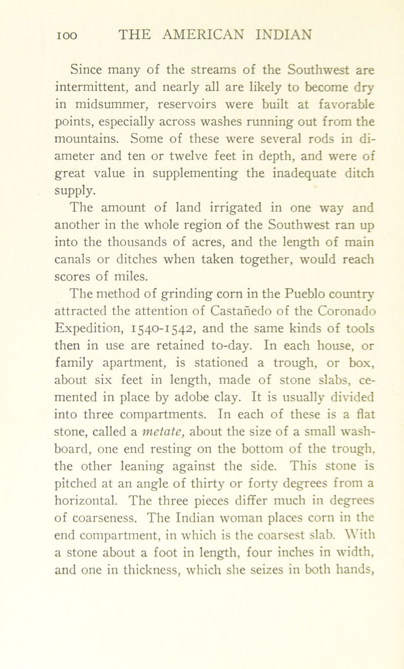 Since many of the streams of the Southwest are intermittent, and nearly all are likely to become dry in midsummer, reservoirs were built at favorable points, especially across washes running out from the mountains. Some of these were several rods in di- ameter and ten or twelve feet in depth, and were of great value in supplementing the inadequate ditch supply. The amount of land irrigated in one way and another in the whole region of the Southwest ran up into the thousands of acres, and the length of main canals or ditches when taken together, would reach scores of miles. The method of grinding corn in the Pueblo country- attracted the attention of Castanedo of the Coronado Expedition, 1540-1542, and the same kinds of tools then in use are retained to-day. In each house, or family apartment, is stationed a trough, or box, about six feet in length, made of stone slabs, ce- mented in place by adobe clay. It is usually divided into three compartments. In each of these is a flat stone, called a metate, about the size of a small wash- board, one end resting on the bottom of the trough, the other leaning against the side. This stone is pitched at an angle of thirty or forty degrees from a horizontal. The three pieces differ much in degrees of coarseness. The Indian woman places corn in the end compartment, in which is the coarsest slab. With a stone about a foot in length, four inches in width, and one in thickness, which she seizes in both hands,