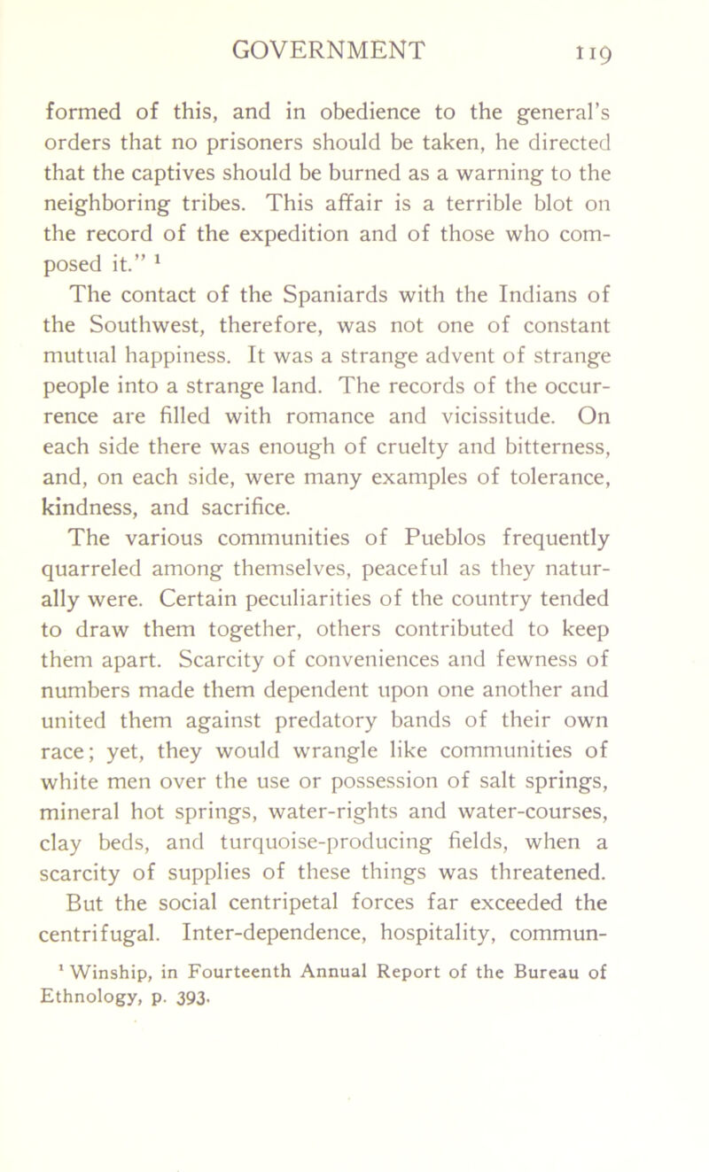 formed of this, and in obedience to the general’s orders that no prisoners should be taken, he directed that the captives should be burned as a warning to the neighboring tribes. This affair is a terrible blot on the record of the expedition and of those who com- posed it.” 1 The contact of the Spaniards with the Indians of the Southwest, therefore, was not one of constant mutual happiness. It was a strange advent of strange people into a strange land. The records of the occur- rence are filled with romance and vicissitude. On each side there was enough of cruelty and bitterness, and, on each side, were many examples of tolerance, kindness, and sacrifice. The various communities of Pueblos frequently quarreled among themselves, peaceful as they natur- ally were. Certain peculiarities of the country tended to draw them together, others contributed to keep them apart. Scarcity of conveniences and fewness of numbers made them dependent upon one another and united them against predatory bands of their own race; yet, they would wrangle like communities of white men over the use or possession of salt springs, mineral hot springs, water-rights and water-courses, clay beds, and turquoise-producing fields, when a scarcity of supplies of these things was threatened. But the social centripetal forces far exceeded the centrifugal. Inter-dependence, hospitality, commun- 1 Winship, in Fourteenth Annual Report of the Bureau of Ethnology, p. 393-