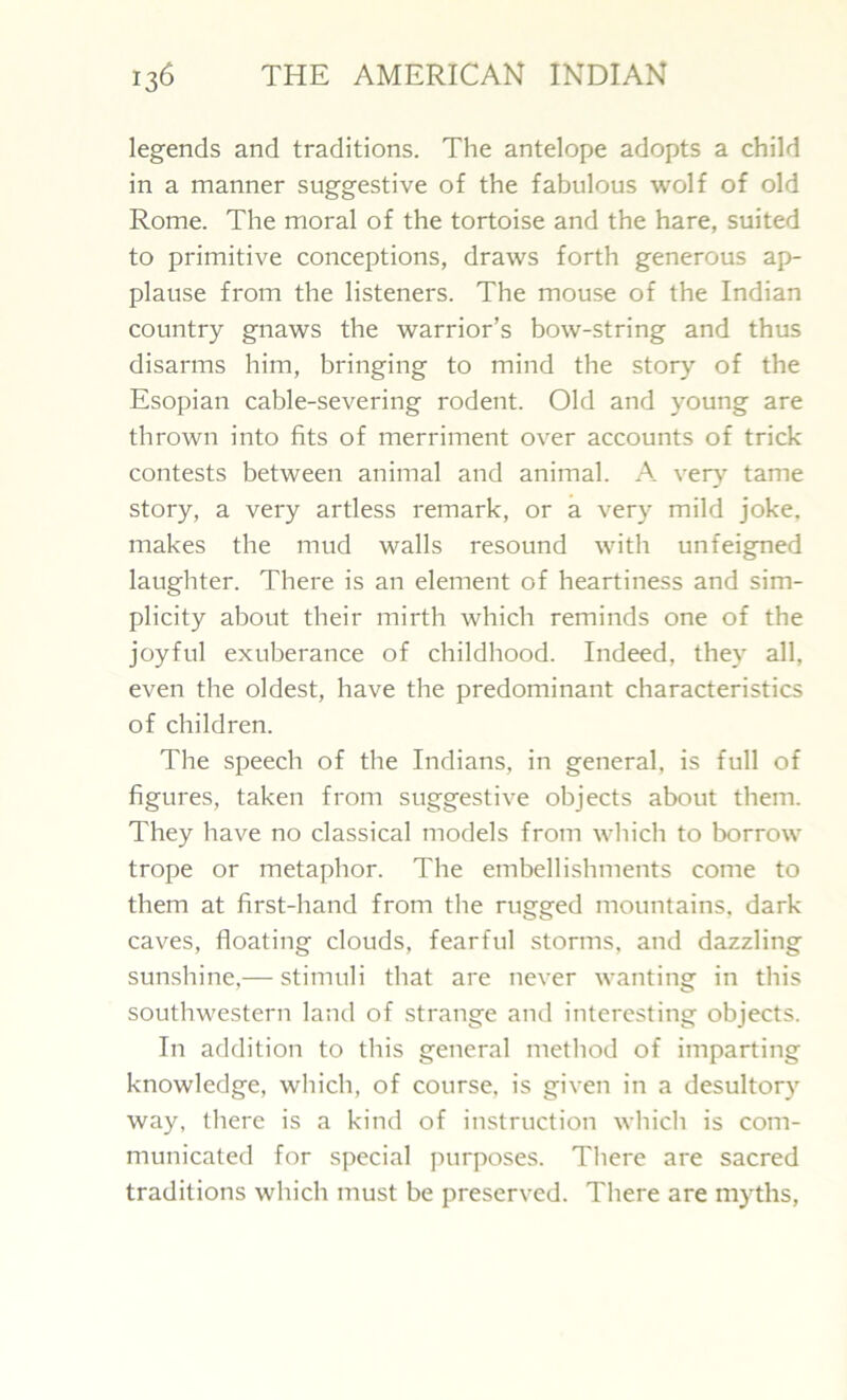 legends and traditions. The antelope adopts a child in a manner suggestive of the fabulous wolf of old Rome. The moral of the tortoise and the hare, suited to primitive conceptions, draws forth generous ap- plause from the listeners. The mouse of the Indian country gnaws the warrior’s bow-string and thus disarms him, bringing to mind the story of the Esopian cable-severing rodent. Old and young are thrown into fits of merriment over accounts of trick contests between animal and animal. A. very tame story, a very artless remark, or a very mild joke, makes the mud walls resound with unfeigned laughter. There is an element of heartiness and sim- plicity about their mirth which reminds one of the joyful exuberance of childhood. Indeed, they all, even the oldest, have the predominant characteristics of children. The speech of the Indians, in general, is full of figures, taken from suggestive objects about them. They have no classical models from which to borrow trope or metaphor. The embellishments come to them at first-hand from the rugged mountains, dark caves, floating clouds, fearful storms, and dazzling sunshine,— stimuli that are never wanting in this southwestern land of strange and interesting objects. In addition to this general method of imparting knowledge, which, of course, is given in a desuitor)7 way, there is a kind of instruction which is com- municated for special purposes. There are sacred traditions which must be preserved. There are myths,
