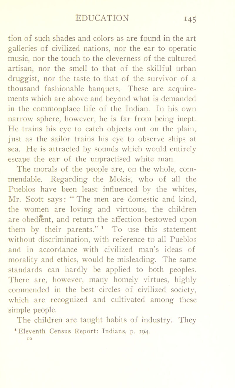 tion of such shades and colors as are found in the art galleries of civilized nations, nor the ear to operatic music, nor the touch to the cleverness of the cultured artisan, nor the smell to that of the skillful urban druggist, nor the taste to that of the survivor of a thousand fashionable banquets. These are acquire- ments which are above and beyond what is demanded in the commonplace life of the Indian. In his own narrow sphere, however, he is far from being inept. He trains his eye to catch objects out on the plain, just as the sailor trains his eye to observe ships at sea. He is attracted by sounds which would entirely escape the ear of the unpractised white man. The morals of the people are, on the whole, com- mendable. Regarding the Mokis, who of all the Pueblos have been least influenced by the whites, Mr. Scott says: “The men are domestic and kind, the women are loving and virtuous, the children are obedient, and return the affection bestowed upon them by their parents.” 1 To use this statement without discrimination, with reference to all Pueblos and in accordance with civilized man’s ideas of morality and ethics, would be misleading. The same standards can hardly be applied to both peoples. There are, however, many homely virtues, highly commended in the best circles of civilized society, which are recognized and cultivated among these simple people. The children are taught habits of industry. They ‘Eleventh Census Report: Indians, p. 194. 10