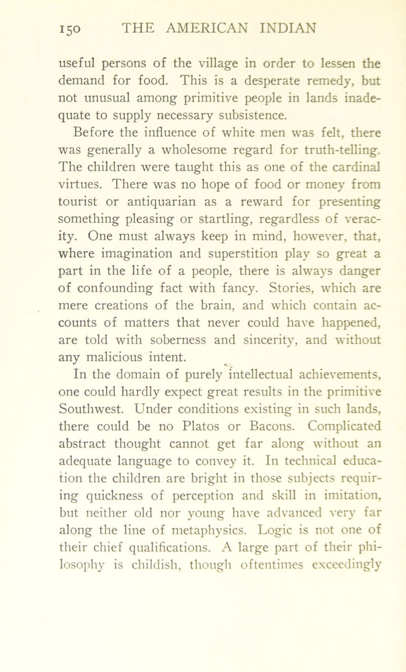 useful persons of the village in order to lessen the demand for food. This is a desperate remedy, but not unusual among primitive people in lands inade- quate to supply necessary subsistence. Before the influence of white men was felt, there was generally a wholesome regard for truth-telling. The children were taught this as one of the cardinal virtues. There was no hope of food or money from tourist or antiquarian as a reward for presenting something pleasing or startling, regardless of verac- ity. One must always keep in mind, however, that, where imagination and superstition play so great a part in the life of a people, there is always danger of confounding fact with fancy. Stories, which are mere creations of the brain, and which contain ac- counts of matters that never could have happened, are told with soberness and sincerity, and without any malicious intent. In the domain of purely intellectual achievements, one could hardly expect great results in the primitive Southwest. Under conditions existing in such lands, there could be no Platos or Bacons. Complicated abstract thought cannot get far along without an adequate language to convey it. In technical educa- tion the children are bright in those subjects requir- ing quickness of perception and skill in imitation, but neither old nor young have advanced very far along the line of metaphysics. Logic is not one of their chief qualifications. A large part of their phi- losophy is childish, though oftentimes exceedingly