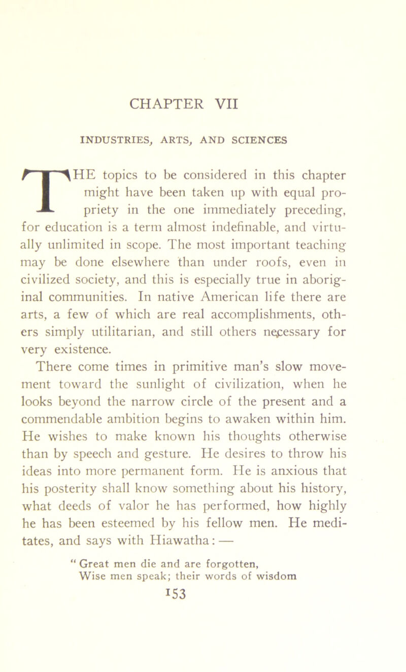 CHAPTER VII INDUSTRIES, ARTS, AND SCIENCES HE topics to be considered in this chapter for education is a term almost indefinable, and virtu- ally unlimited in scope. The most important teaching may be done elsewhere than under roofs, even in civilized society, and this is especially true in aborig- inal communities. In native American life there are arts, a few of which are real accomplishments, oth- ers simply utilitarian, and still others nepessary for very existence. There come times in primitive man’s slow move- ment toward the sunlight of civilization, when he looks beyond the narrow circle of the present and a commendable ambition begins to awaken within him. He wishes to make known his thoughts otherwise than by speech and gesture. He desires to throw his ideas into more permanent form. He is anxious that his posterity shall know something about his history, what deeds of valor he has performed, how highly he has been esteemed by his fellow men. He medi- tates, and says with Hiawatha: — might have been taken up with equal pro- priety in the one immediately preceding, “ Great men die and are forgotten, Wise men speak; their words of wisdom