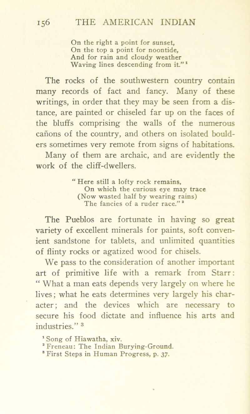 On the right a point for sunset. On the top a point for noontide, And for rain and cloudy weather Waving lines descending from it” 1 The rocks of the southwestern country contain many records of fact and fancy. Many of these writings, in order that they may be seen from a dis- tance, are painted or chiseled far up on the faces of the bluffs comprising the walls of the numerous canons of the country, and others on isolated bould- ers sometimes very remote from signs of habitations. Many of them are archaic, and are evidently the work of the cliff-dwellers. “ Here still a lofty rock remains. On which the curious eye may trace (Now wasted half by wearing rains) The fancies of a ruder race.” * The Pueblos are fortunate in having so great variety of excellent minerals for paints, soft conven- ient sandstone for tablets, and unlimited quantities of flinty rocks or agatized wood for chisels. We pass to the consideration of another important art of primitive life with a remark from Starr: “ What a man eats depends very largely on where he lives; what he eats determines very largely his char- acter ; and the devices which are necessary to secure his food dictate and influence his arts and industries.” 3 1 Song of Hiawatha, xiv. 3 Freneau: The Indian Burying-Ground. 8 First Steps in Human Progress, p. 37.
