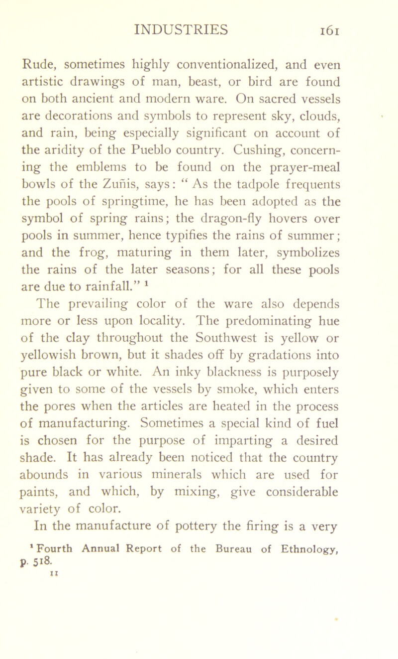 Rude, sometimes highly conventionalized, and even artistic drawings of man, beast, or bird are found on both ancient and modern ware. On sacred vessels are decorations and symbols to represent sky, clouds, and rain, being especially significant on account of the aridity of the Pueblo country. Cushing, concern- ing the emblems to be found on the prayer-meal bowls of the Zunis, says: “ As the tadpole frequents the pools of springtime, he has been adopted as the symbol of spring rains; the dragon-fly hovers over pools in summer, hence typifies the rains of summer; and the frog, maturing in them later, symbolizes the rains of the later seasons; for all these pools are due to rainfall.” 1 The prevailing color of the ware also depends more or less upon locality. The predominating hue of the clay throughout the Southwest is yellow or yellowish brown, but it shades off by gradations into pure black or white. An inky blackness is purposely given to some of the vessels by smoke, which enters the pores when the articles are heated in the process of manufacturing. Sometimes a special kind of fuel is chosen for the purpose of imparting a desired shade. It has already been noticed that the country abounds in various minerals which are used for paints, and which, by mixing, give considerable variety of color. In the manufacture of pottery the firing is a very 1 Fourth Annual Report of the Bureau of Ethnology, P 5i8.