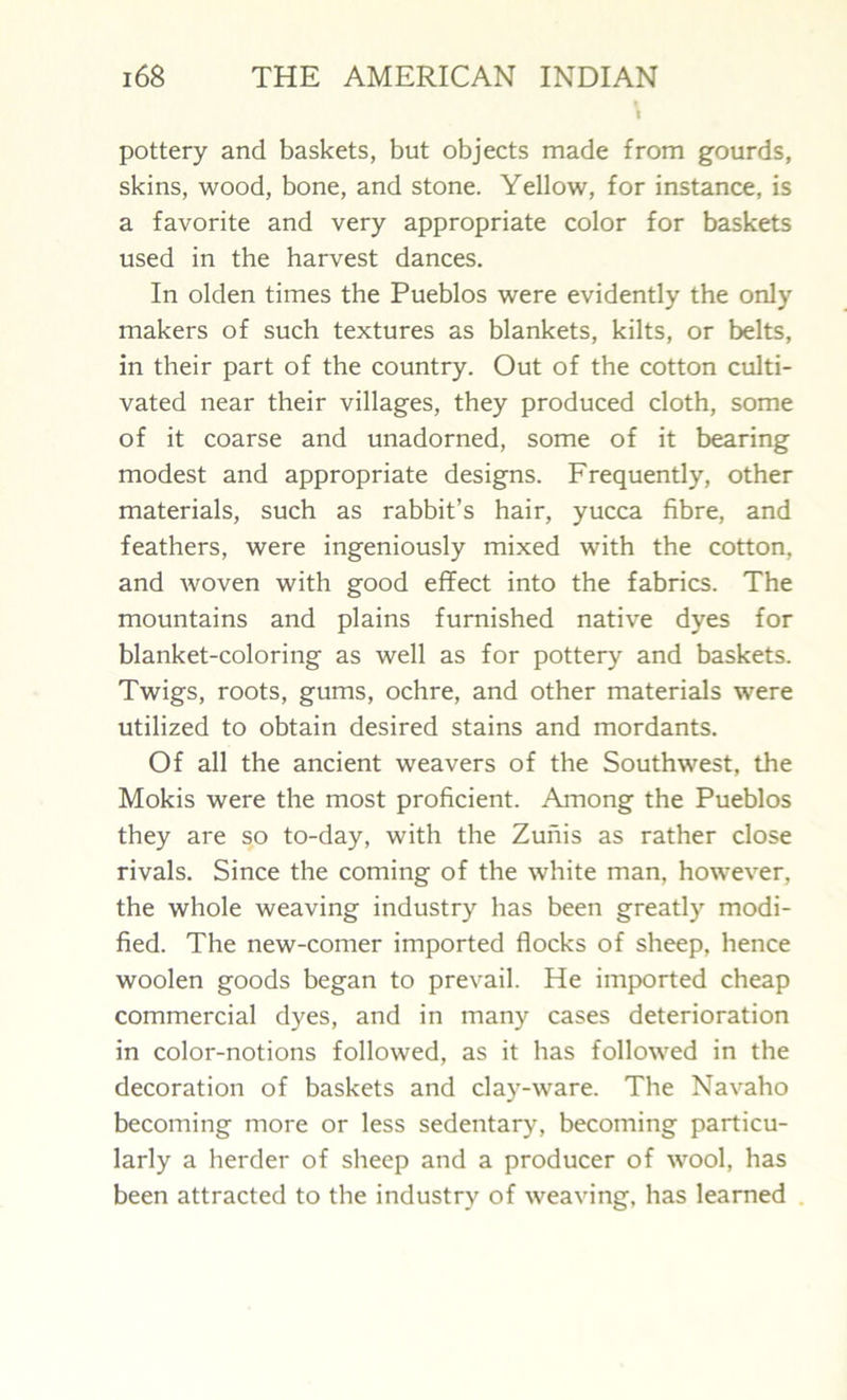 I pottery and baskets, but objects made from gourds, skins, wood, bone, and stone. Yellow, for instance, is a favorite and very appropriate color for baskets used in the harvest dances. In olden times the Pueblos were evidently the only makers of such textures as blankets, kilts, or belts, in their part of the country. Out of the cotton culti- vated near their villages, they produced cloth, some of it coarse and unadorned, some of it bearing modest and appropriate designs. Frequently, other materials, such as rabbit’s hair, yucca fibre, and feathers, were ingeniously mixed with the cotton, and woven with good efTect into the fabrics. The mountains and plains furnished native dyes for blanket-coloring as well as for pottery and baskets. Twigs, roots, gums, ochre, and other materials were utilized to obtain desired stains and mordants. Of all the ancient weavers of the Southwest, the Mokis were the most proficient. Among the Pueblos they are so to-day, with the Zunis as rather close rivals. Since the coming of the white man, however, the whole weaving industry has been greatly modi- fied. The new-comer imported flocks of sheep, hence woolen goods began to prevail. He imported cheap commercial dyes, and in many cases deterioration in color-notions followed, as it has followed in the decoration of baskets and clay-ware. The Navaho becoming more or less sedentary, becoming particu- larly a herder of sheep and a producer of wool, has been attracted to the industry of weaving, has learned