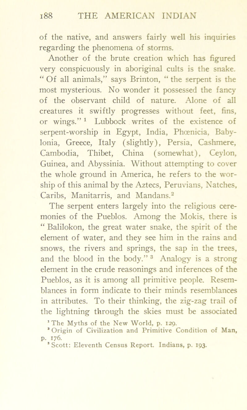 of the native, and answers fairly well his inquiries regarding the phenomena of storms. Another of the brute creation which has figured very conspicuously in aboriginal cults is the snake. “ Of all animals,” says Brinton, “ the serpent is the most mysterious. No wonder it possessed the fancy of the observant child of nature. Alone of all creatures it swiftly progresses without feet, fins, or wings.” 1 Lubbock writes of the existence of serpent-worship in Egypt, India, Phoenicia, Baby- lonia, Greece, Italy (slightly), Persia, Cashmere, Cambodia, Thibet, China (somewhat), Ceylon, Guinea, and Abyssinia. Without attempting to cover the whole ground in America, he refers to the wor- ship of this animal by the Aztecs, Peruvians, Natches, Caribs, Manitarris, and Mandans.2 The serpent enters largely into the religious cere- monies of the Pueblos. Among the Mokis, there is “ Balilokon, the great water snake, the spirit of the element of water, and they see him in the rains and snows, the rivers and springs, the sap in the trees, and the blood in the body.” 3 Analogy is a strong element in the crude reasonings and inferences of the Pueblos, as it is among all primitive people. Resem- blances in form indicate to their minds resemblances in attributes. To their thinking, the zig-zag trail of the lightning through the skies must be associated ’The Myths of the New World, p. 129. ’ Origin of Civilization and Primitive Condition of Man, p. 176. ’Scott: Eleventh Census Report. Indians, p. 193.