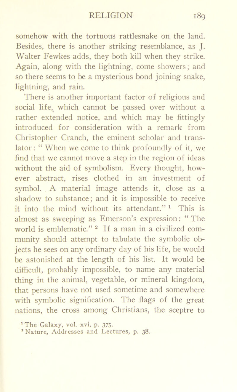 somehow with the tortuous rattlesnake on the land. Besides, there is another striking resemblance, as J. Walter Fewkes adds, they both kill when they strike. Again, along with the lightning, come showers; and so there seems to be a mysterious bond joining snake, lightning, and rain. There is another important factor of religious and social life, which cannot be passed over without a rather extended notice, and which may be fittingly introduced for consideration with a remark from Christopher Cranch, the eminent scholar and trans- lator : “ When we come to think profoundly of it, we find that we cannot move a step in the region of ideas without the aid of symbolism. Every thought, how- ever abstract, rises clothed in an investment of symbol. A material image attends it, close as a shadow to substance; and it is impossible to receive it into the mind without its attendant.” 1 This is almost as sweeping as Emerson’s expression: “ The world is emblematic.” 2 If a man in a civilized com- munity should attempt to tabulate the symbolic ob- jects he sees on any ordinary day of his life, he would be astonished at the length of his list. It would be difficult, probably impossible, to name any material thing in the animal, vegetable, or mineral kingdom, that persons have not used sometime and somewhere with symbolic signification. The flags of the great nations, the cross among Christians, the sceptre to ‘The Galaxy, vol. xvi, p. 375. 2 Nature, Addresses and Lectures, p. 38.