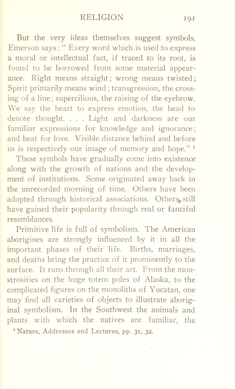 But the very ideas themselves suggest symbols. Emerson says: “ Every word which is used to express a moral or intellectual fact, if traced to its root, is found to be borrowed from some material appear- ance. Right means straight; wrong means twisted; Spirit primarily means wind ; transgression, the cross- ing of a line; supercilious, the raising of the eyebrow. We say the heart to express emotion, the head to denote thought. . . . Light and darkness are our familiar expressions for knowledge and ignorance; and heat for love. Visible distance behind and before us is respectively our image of memory and hope.” 1 These symbols have gradually come into existence along with the growth of nations and the develop- ment of institutions. Some originated away back in the unrecorded morning of time. Others have been adopted through historical associations. Others still have gained their popularity through real or fanciful resemblances. Primitive life is full of symbolism. The American aborigines are strongly influenced by it in all the important phases of their life. Births, marriages, and deaths bring the practice of it prominently to the surface. It runs through all their art. From the mon- strosities on the huge totem poles of Alaska, to the complicated figures on the monoliths of Yucatan, one may find all varieties of objects to illustrate aborig- inal symbolism. In the Southwest the animals and plants with which the natives are familiar, the