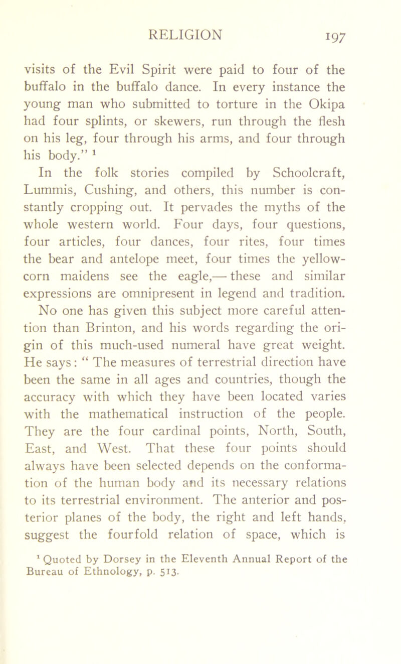 visits of the Evil Spirit were paid to four of the buffalo in the buffalo dance. In every instance the young man who submitted to torture in the Okipa had four splints, or skewers, run through the flesh on his leg, four through his arms, and four through his body.” 1 In the folk stories compiled by Schoolcraft, Lummis, Cushing, and others, this number is con- stantly cropping out. It pervades the myths of the whole western world. Four days, four questions, four articles, four dances, four rites, four times the bear and antelope meet, four times the yellow- corn maidens see the eagle,— these and similar expressions are omnipresent in legend and tradition. No one has given this subject more careful atten- tion than Brinton, and his words regarding the ori- gin of this much-used numeral have great weight. He says: “ The measures of terrestrial direction have been the same in all ages and countries, though the accuracy with which they have been located varies with the mathematical instruction of the people. They are the four cardinal points, North, South, East, and West. That these four points should always have been selected depends on the conforma- tion of the human body and its necessary relations to its terrestrial environment. The anterior and pos- terior planes of the body, the right and left hands, suggest the fourfold relation of space, which is 1 Quoted by Dorsey in the Eleventh Annual Report of the Bureau of Ethnology, p. 513.