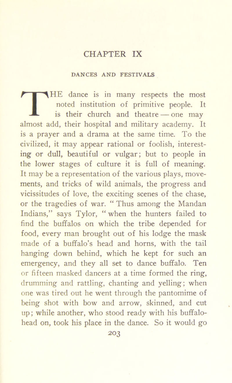 CHAPTER IX DANCES AND FESTIVALS THE dance is in many respects the most noted institution of primitive people. It is their church and theatre — one may almost add, their hospital and military academy. It is a prayer and a drama at the same time. To the civilized, it may appear rational or foolish, interest- ing or dull, beautiful or vulgar; but to people in the lower stages of culture it is full of meaning. It may be a representation of the various plays, move- ments, and tricks of wild animals, the progress and vicissitudes of love, the exciting scenes of the chase, or the tragedies of war. “ Thus among the Mandan Indians,” says Tylor, “ when the hunters failed to find the buffalos on which the tribe depended for food, every man brought out of his lodge the mask made of a buffalo’s head and horns, with the tail hanging down behind, which he kept for such an emergency, and they all set to dance buffalo. Ten or fifteen masked dancers at a time formed the ring, drumming and rattling, chanting and yelling; when one was tired out he went through the pantomime of being shot with bow and arrow, skinned, and cut up; while another, who stood ready with his buffalo- head on, took his place in the dance. So it would go