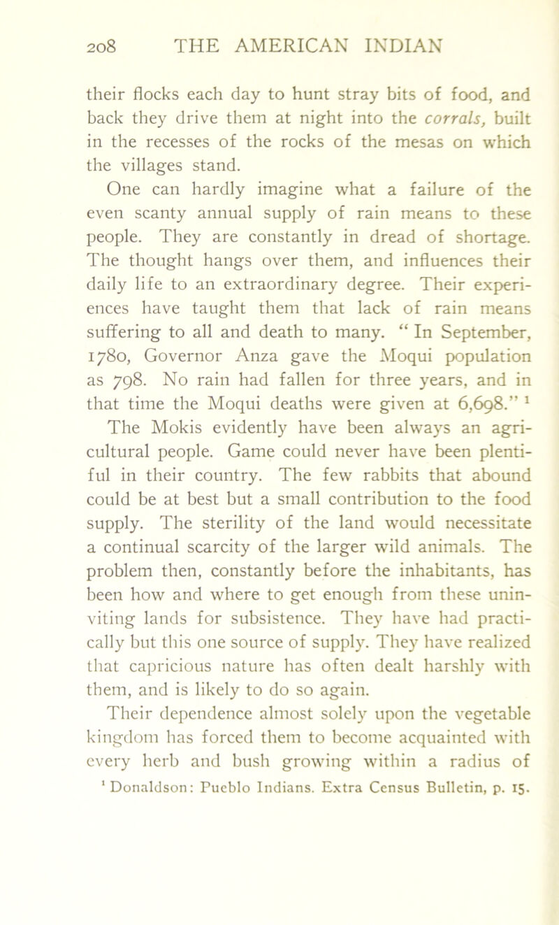 their flocks each day to hunt stray bits of food, and back they drive them at night into the corrals, built in the recesses of the rocks of the mesas on which the villages stand. One can hardly imagine what a failure of the even scanty annual supply of rain means to these people. They are constantly in dread of shortage. The thought hangs over them, and influences their daily life to an extraordinary degree. Their experi- ences have taught them that lack of rain means suffering to all and death to many. “ In September, 1780, Governor Anza gave the Moqui population as 798. No rain had fallen for three years, and in that time the Moqui deaths were given at 6,698.” 1 The Mokis evidently have been always an agri- cultural people. Game could never have been plenti- ful in their country. The few rabbits that abound could be at best but a small contribution to the food supply. The sterility of the land would necessitate a continual scarcity of the larger wild animals. The problem then, constantly before the inhabitants, has been how and where to get enough from these unin- viting lands for subsistence. They have had practi- cally but this one source of supply. They have realized that capricious nature has often dealt harshly with them, and is likely to do so again. Their dependence almost solely upon the vegetable kingdom has forced them to become acquainted with every herb and bush growing within a radius of ‘Donaldson: Pueblo Indians. Extra Census Bulletin, p. 15.