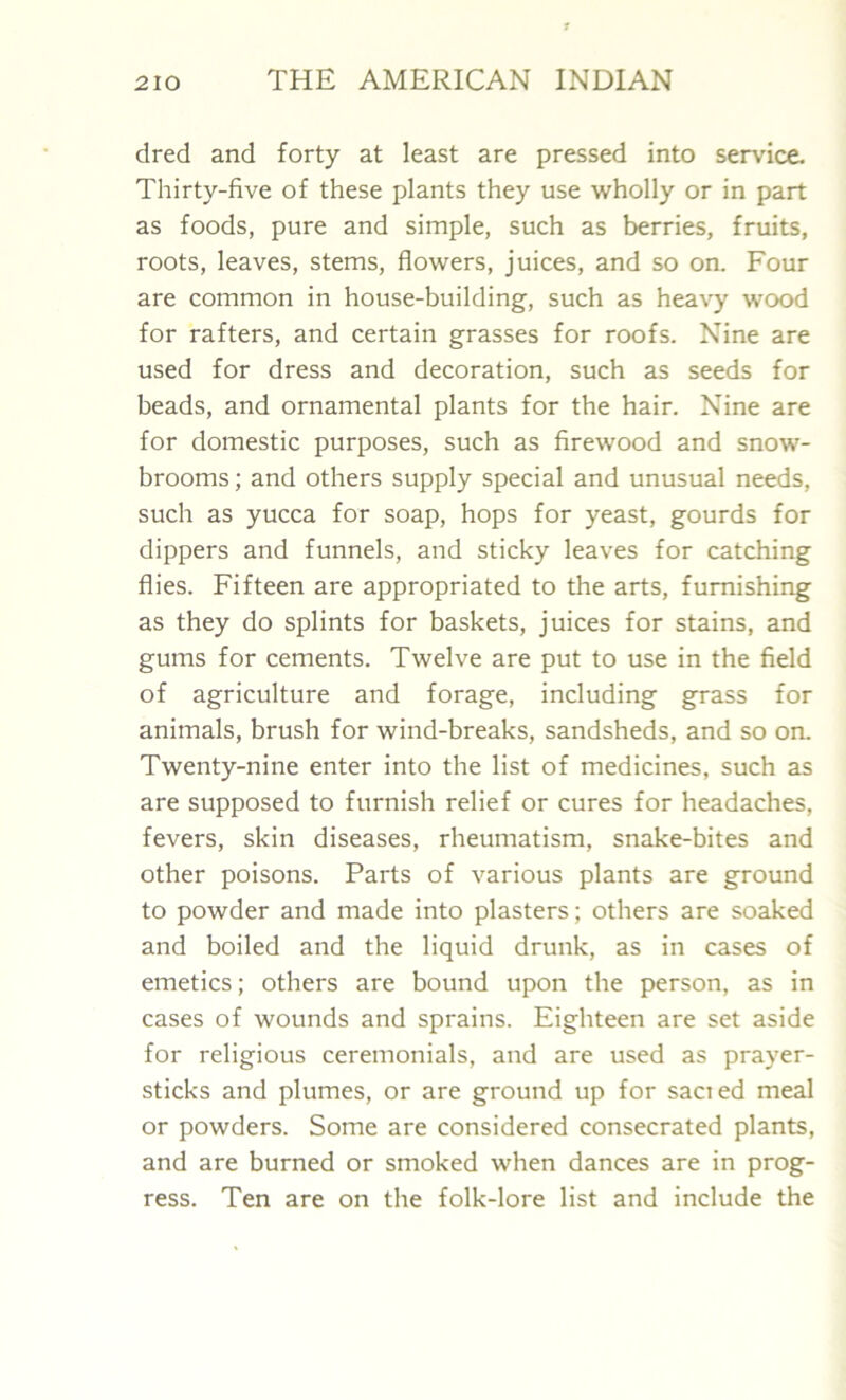 dred and forty at least are pressed into service. Thirty-five of these plants they use wholly or in part as foods, pure and simple, such as berries, fruits, roots, leaves, stems, flowers, juices, and so on. Four are common in house-building, such as heavy wood for rafters, and certain grasses for roofs. Nine are used for dress and decoration, such as seeds for beads, and ornamental plants for the hair. Nine are for domestic purposes, such as firewood and snow- brooms ; and others supply special and unusual needs, such as yucca for soap, hops for yeast, gourds for dippers and funnels, and sticky leaves for catching flies. Fifteen are appropriated to the arts, furnishing as they do splints for baskets, juices for stains, and gums for cements. Twelve are put to use in the field of agriculture and forage, including grass for animals, brush for wind-breaks, sandsheds, and so on. Twenty-nine enter into the list of medicines, such as are supposed to furnish relief or cures for headaches, fevers, skin diseases, rheumatism, snake-bites and other poisons. Parts of various plants are ground to powder and made into plasters; others are soaked and boiled and the liquid drunk, as in cases of emetics; others are bound upon the person, as in cases of wounds and sprains. Eighteen are set aside for religious ceremonials, and are used as prayer- sticks and plumes, or are ground up for sacied meal or powders. Some are considered consecrated plants, and are burned or smoked when dances are in prog- ress. Ten are on the folk-lore list and include the