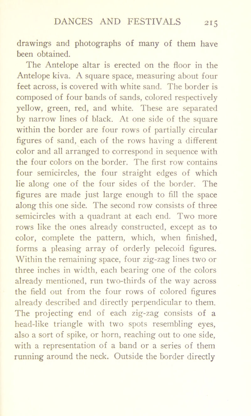 drawings and photographs of many of them have been obtained. The Antelope altar is erected on the floor in the Antelope kiva. A square space, measuring about four feet across, is covered with white sand. The border is composed of four bands of sands, colored respectively yellow, green, red, and white. These are separated by narrow lines of black. At one side of the square within the border are four rows of partially circular figures of sand, each of the rows having a different color and all arranged to correspond in sequence with the four colors on the border. The first row contains four semicircles, the four straight edges of which lie along one of the four sides of the border. The figures are made just large enough to fill the space along this one side. The second row consists of three semicircles with a quadrant at each end. Two more rows like the ones already constructed, except as to color, complete the pattern, which, when finished, forms a pleasing array of orderly pelecoid figures. Within the remaining space, four zig-zag lines two or three inches in width, each bearing one of the colors already mentioned, run two-thirds of the way across the field out from the four rows of colored figures already described and directly perpendicular to them. The projecting end of each zig-zag consists of a head-like triangle with two spots resembling eyes, also a sort of spike, or horn, reaching out to one side, with a representation of a band or a series of them running around the neck. Outside the border directly