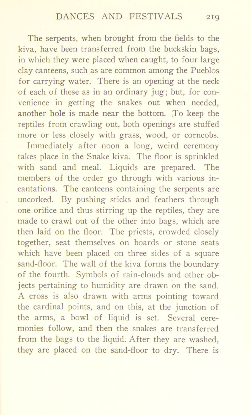 The serpents, when brought from the fields to the kiva, have been transferred from the buckskin bags, in which they were placed when caught, to four large clay canteens, such as are common among the Pueblos for carrying water. There is an opening at the neck of each of these as in an ordinary jug; but, for con- venience in getting the snakes out when needed, another hole is made near the bottom. To keep the reptiles from crawling out, both openings are stuffed more or less closely with grass, wood, or corncobs. Immediately after noon a long, weird ceremony takes place in the Snake kiva. The floor is sprinkled with sand and meal. Liquids are prepared. The members of the order go through with various in- cantations. The canteens containing the serpents are uncorked. By pushing sticks and feathers through one orifice and thus stirring up the reptiles, they are made to crawl out of the other into bags, which are then laid on the floor. The priests, crowded closely together, seat themselves on boards or stone seats which have been placed on three sides of a square sand-floor. The wall of the kiva forms the boundary of the fourth. Symbols of rain-clouds and other ob- jects pertaining to humidity are drawn on the sand. A cross is also drawn with arms pointing toward the cardinal points, and on this, at the junction of the arms, a bowl of liquid is set. Several cere- monies follow, and then the snakes are transferred from the bags to the liquid. After they are washed, they are placed on the sand-floor to dry. There is