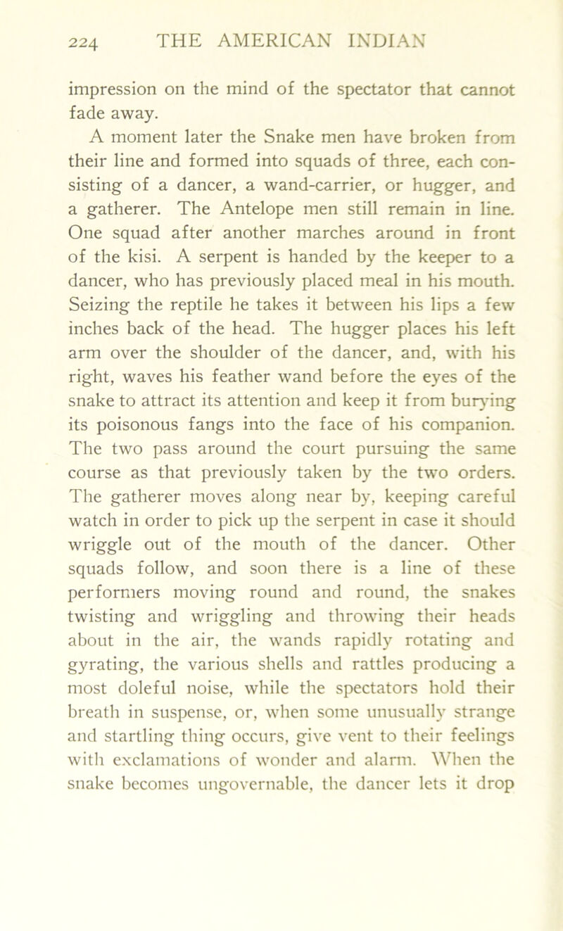 impression on the mind of the spectator that cannot fade away. A moment later the Snake men have broken from their line and formed into squads of three, each con- sisting of a dancer, a wand-carrier, or hugger, and a gatherer. The Antelope men still remain in line. One squad after another marches around in front of the kisi. A serpent is handed by the keeper to a dancer, who has previously placed meal in his mouth. Seizing the reptile he takes it between his lips a few inches back of the head. The hugger places his left arm over the shoulder of the dancer, and, with his right, waves his feather wand before the eyes of the snake to attract its attention and keep it from burying its poisonous fangs into the face of his companion. The two pass around the court pursuing the same course as that previously taken by the two orders. The gatherer moves along near by, keeping careful watch in order to pick up the serpent in case it should wriggle out of the mouth of the dancer. Other squads follow, and soon there is a line of these performers moving round and round, the snakes twisting and wriggling and throwing their heads about in the air, the wands rapidly rotating and gyrating, the various shells and rattles producing a most doleful noise, while the spectators hold their breath in suspense, or, when some unusually strange and startling thing occurs, give vent to their feelings with exclamations of wonder and alarm. When the snake becomes ungovernable, the dancer lets it drop