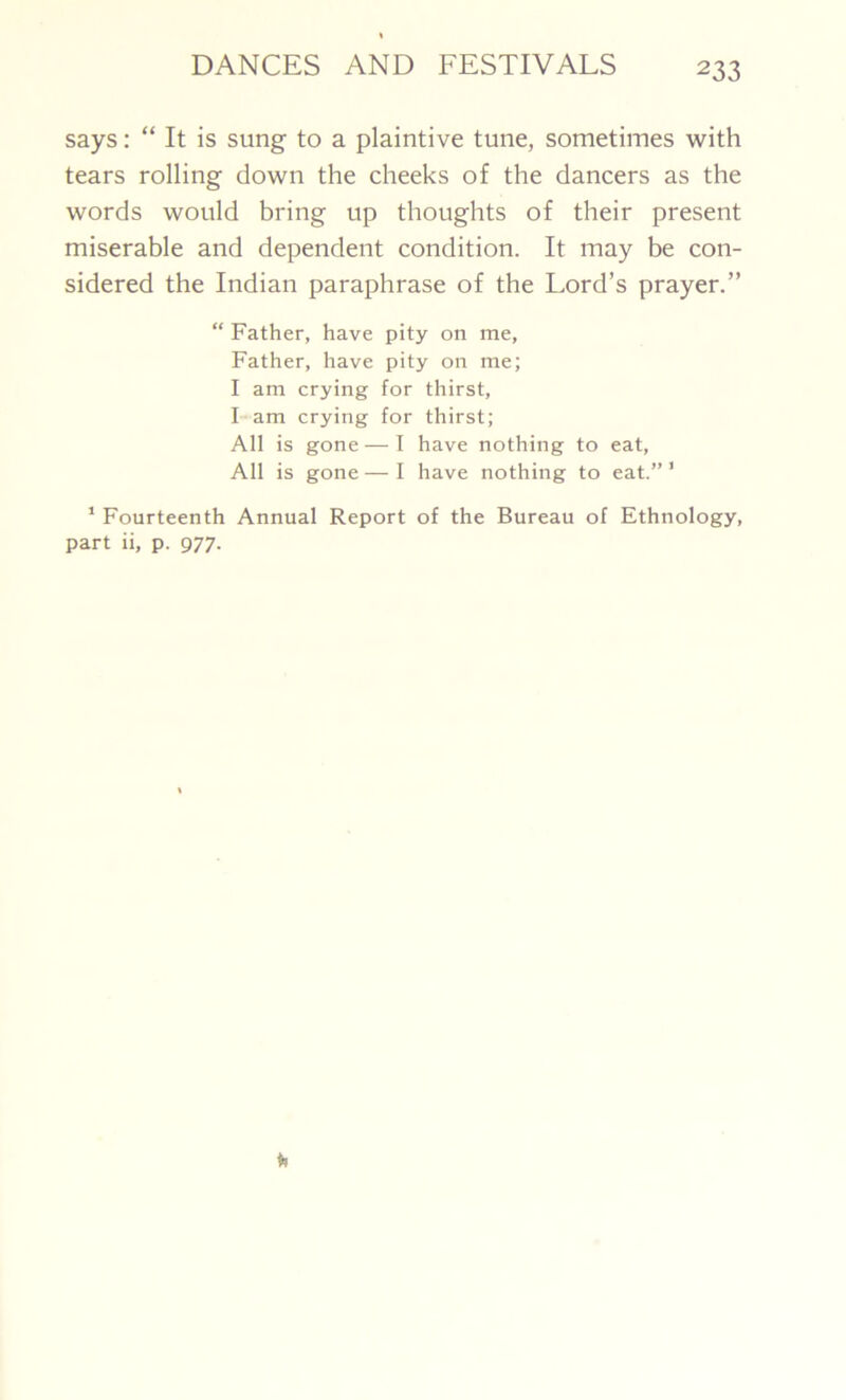 says: “ It is sung to a plaintive tune, sometimes with tears rolling down the cheeks of the dancers as the words would bring up thoughts of their present miserable and dependent condition. It may be con- sidered the Indian paraphrase of the Lord’s prayer.” “ Father, have pity on me, Father, have pity on me; I am crying for thirst, I am crying for thirst; All is gone — I have nothing to eat, All is gone — I have nothing to eat.” 1 1 Fourteenth Annual Report of the Bureau of Ethnology, part ii, p. 977.