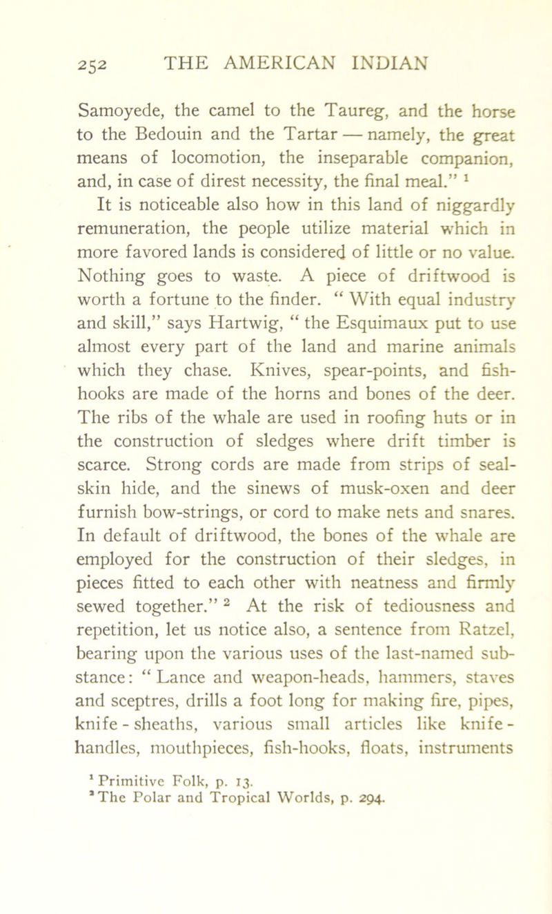 Samoyede, the camel to the Taureg, and the horse to the Bedouin and the Tartar — namely, the great means of locomotion, the inseparable companion, and, in case of direst necessity, the final meal.” 1 It is noticeable also how in this land of niggardly remuneration, the people utilize material which in more favored lands is considered of little or no value. Nothing goes to waste. A piece of driftwood is worth a fortune to the finder. “ With equal industry and skill,” says Hartwig, “ the Esquimaux put to use almost every part of the land and marine animals which they chase. Knives, spear-points, and fish- hooks are made of the horns and bones of the deer. The ribs of the whale are used in roofing huts or in the construction of sledges where drift timber is scarce. Strong cords are made from strips of seal- skin hide, and the sinews of musk-oxen and deer furnish bow-strings, or cord to make nets and snares. In default of driftwood, the bones of the whale are employed for the construction of their sledges, in pieces fitted to each other with neatness and firmly sewed together.” 2 At the risk of tediousness and repetition, let us notice also, a sentence from Ratzel, bearing upon the various uses of the last-named sub- stance : “ Lance and weapon-heads, hammers, staves and sceptres, drills a foot long for making fire, pipes, knife - sheaths, various small articles like knife- handles, mouthpieces, fish-hooks, floats, instruments 1 Primitive Folk, p. 13. *The Polar and Tropical Worlds, p. 294.