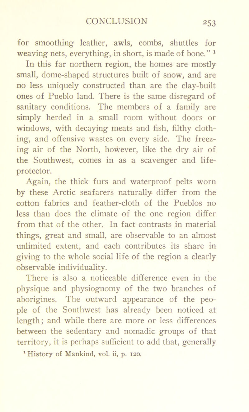 for smoothing leather, awls, combs, shuttles for weaving nets, everything, in short, is made of bone.” 1 In this far northern region, the homes are mostly small, dome-shaped structures built of snow, and are no less uniquely constructed than are the clay-built ones of Pueblo land. There is the same disregard of sanitary conditions. The members of a family are simply herded in a small room without doors or windows, with decaying meats and fish, filthy cloth- ing, and offensive wastes on every side. The freez- ing air of the North, however, like the dry air of the Southwest, comes in as a scavenger and life- protector. Again, the thick furs and waterproof pelts worn by these Arctic seafarers naturally differ from the cotton fabrics and feather-cloth of the Pueblos no less than does the climate of the one region differ from that of the other. In fact contrasts in material things, great and small, are observable to an almost unlimited extent, and each contributes its share in giving to the whole social life of the region a clearly observable individuality. There is also a noticeable difference even in the physique and physiognomy of the two branches of aborigines. The outward appearance of the peo- ple of the Southwest has already been noticed at length; and while there are more or less differences between the sedentary and nomadic groups of that territory, it is perhaps sufficient to add that, generally 1 History of Mankind, vol. ii, p. 120.