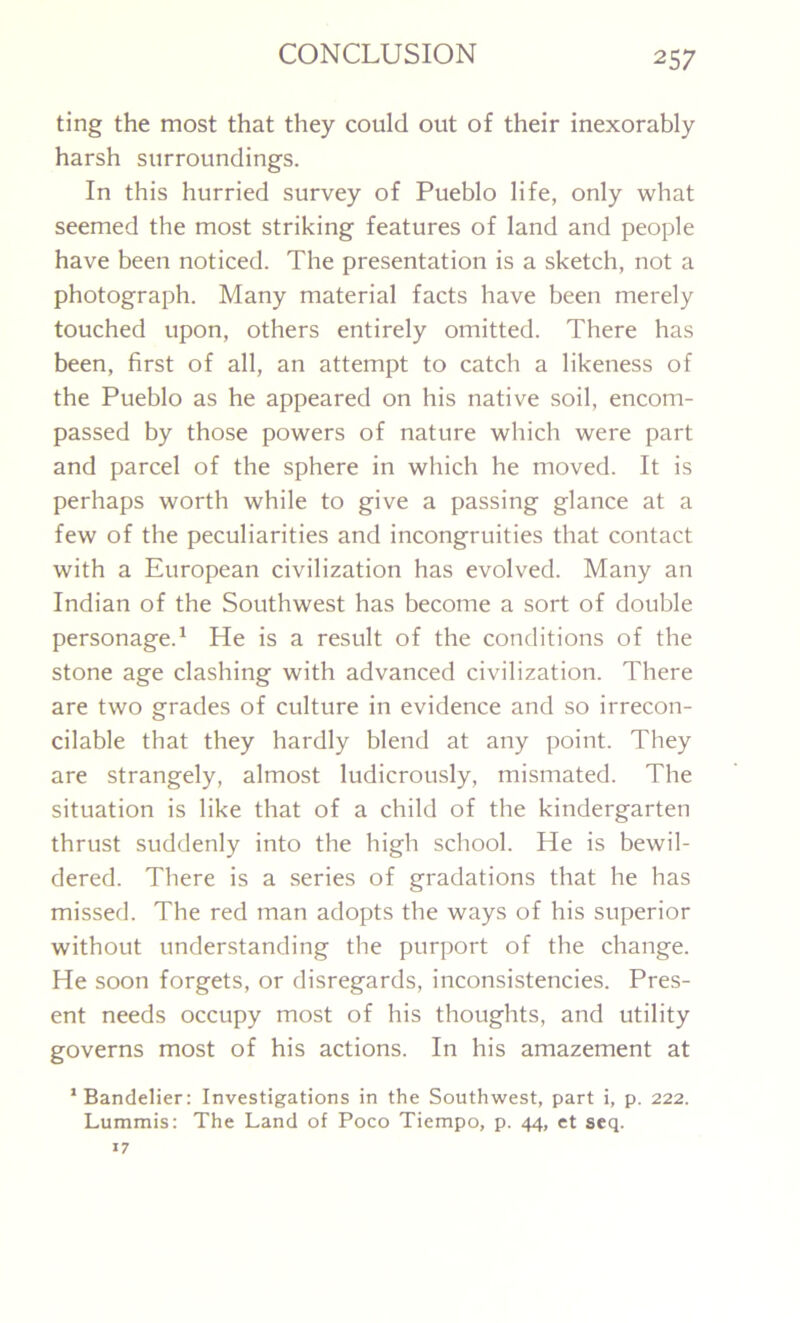 ting the most that they could out of their inexorably harsh surroundings. In this hurried survey of Pueblo life, only what seemed the most striking features of land and people have been noticed. The presentation is a sketch, not a photograph. Many material facts have been merely touched upon, others entirely omitted. There has been, first of all, an attempt to catch a likeness of the Pueblo as he appeared on his native soil, encom- passed by those powers of nature which were part and parcel of the sphere in which he moved. It is perhaps worth while to give a passing glance at a few of the peculiarities and incongruities that contact with a European civilization has evolved. Many an Indian of the Southwest has become a sort of double personage.1 He is a result of the conditions of the stone age clashing with advanced civilization. There are two grades of culture in evidence and so irrecon- cilable that they hardly blend at any point. They are strangely, almost ludicrously, mismated. The situation is like that of a child of the kindergarten thrust suddenly into the high school. He is bewil- dered. There is a series of gradations that he has missed. The red man adopts the ways of his superior without understanding the purport of the change. He soon forgets, or disregards, inconsistencies. Pres- ent needs occupy most of his thoughts, and utility governs most of his actions. In his amazement at 1 Bandelier: Investigations in the Southwest, part i, p. 222. Lummis: The Land of Poco Tiempo, p. 44, et seq.