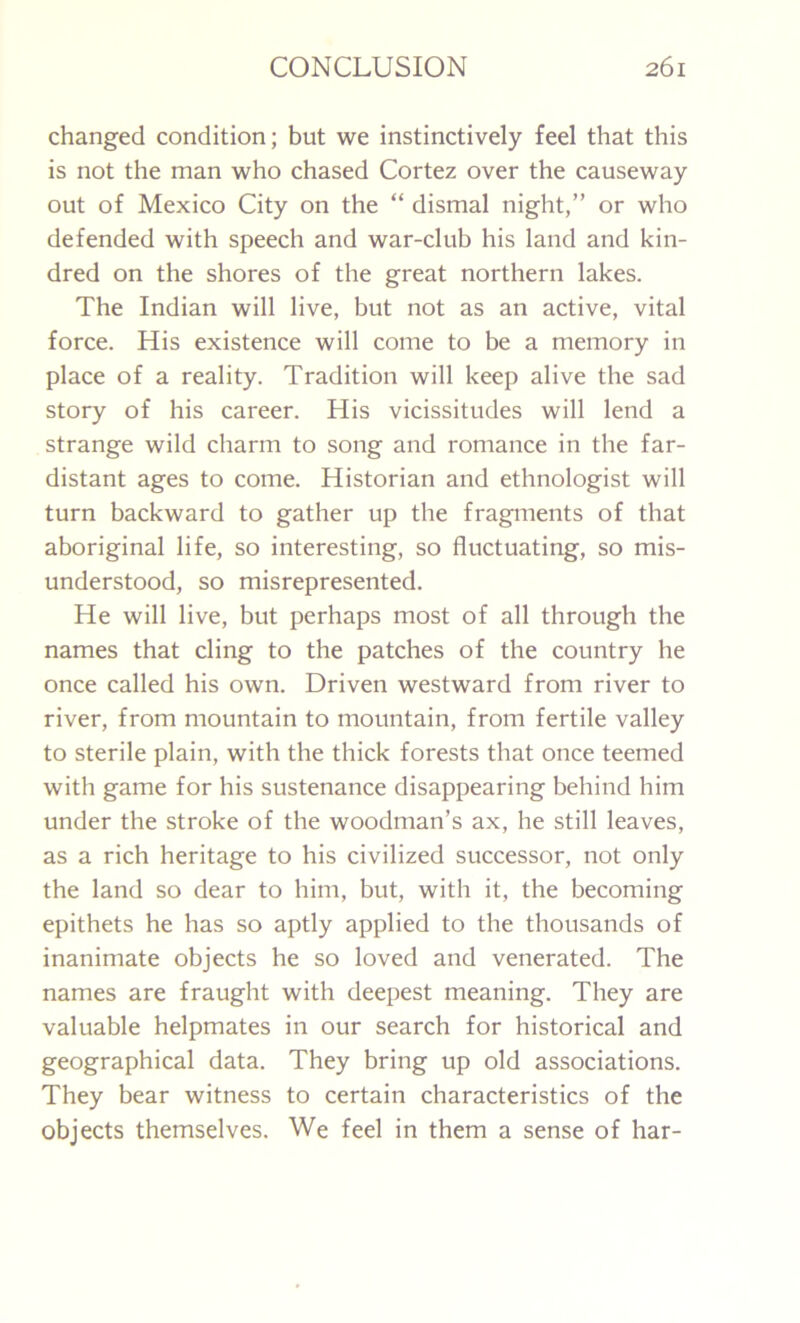 changed condition; but we instinctively feel that this is not the man who chased Cortez over the causeway out of Mexico City on the “ dismal night,” or who defended with speech and war-club his land and kin- dred on the shores of the great northern lakes. The Indian will live, but not as an active, vital force. His existence will come to be a memory in place of a reality. Tradition will keep alive the sad story of his career. His vicissitudes will lend a strange wild charm to song and romance in the far- distant ages to come. Historian and ethnologist will turn backward to gather up the fragments of that aboriginal life, so interesting, so fluctuating, so mis- understood, so misrepresented. He will live, but perhaps most of all through the names that cling to the patches of the country he once called his own. Driven westward from river to river, from mountain to mountain, from fertile valley to sterile plain, with the thick forests that once teemed with game for his sustenance disappearing behind him under the stroke of the woodman’s ax, he still leaves, as a rich heritage to his civilized successor, not only the land so dear to him, but, with it, the becoming epithets he has so aptly applied to the thousands of inanimate objects he so loved and venerated. The names are fraught with deepest meaning. They are valuable helpmates in our search for historical and geographical data. They bring up old associations. They bear witness to certain characteristics of the objects themselves. We feel in them a sense of liar-