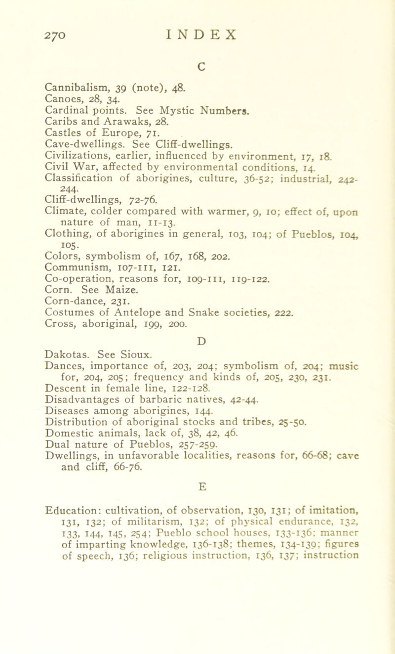 C Cannibalism, 39 (note), 48. Canoes, 28, 34. Cardinal points. See Mystic Numbers. Caribs and Arawaks, 28. Castles of Europe, 71. Cave-dwellings. See Cliff-dwellings. Civilizations, earlier, influenced by environment, 17, 18. Civil War, affected by environmental conditions, 14. Classification of aborigines, culture, 36-52; industrial, 242- 244. Cliff-dwellings, 72-76. Climate, colder compared with warmer, 9, 10; effect of, upon nature of man, 11-13. Clothing, of aborigines in general, 103, 104; of Pueblos, 104, 105. Colors, symbolism of, 167, 168, 202. Communism, 107-111, 121. Co-operation, reasons for, 109-m, 119-122. Corn. See Maize. Corn-dance, 231. Costumes of Antelope and Snake societies, 222. Cross, aboriginal, 199, 200. D Dakotas. See Sioux. Dances, importance of, 203, 204; symbolism of, 204; music for, 204, 205; frequency and kinds of, 205, 230, 231. Descent in female line, 122-128. Disadvantages of barbaric natives, 42-44. Diseases among aborigines, 144. Distribution of aboriginal stocks and tribes, 25-50. Domestic animals, lack of, 38, 42, 46. Dual nature of Pueblos, 257-259. Dwellings, in unfavorable localities, reasons for, 66-68; cave and cliff, 66-76. E Education: cultivation, of observation, 130, 131; of imitation, 131, 132; of militarism, 132; of physical endurance, 132, 133. *44> T45 . 254; Pueblo school houses, 133-136; manner of imparting knowledge, 136-138; themes, 134-139; figures of speech, 136; religious instruction, 136, 137; instruction
