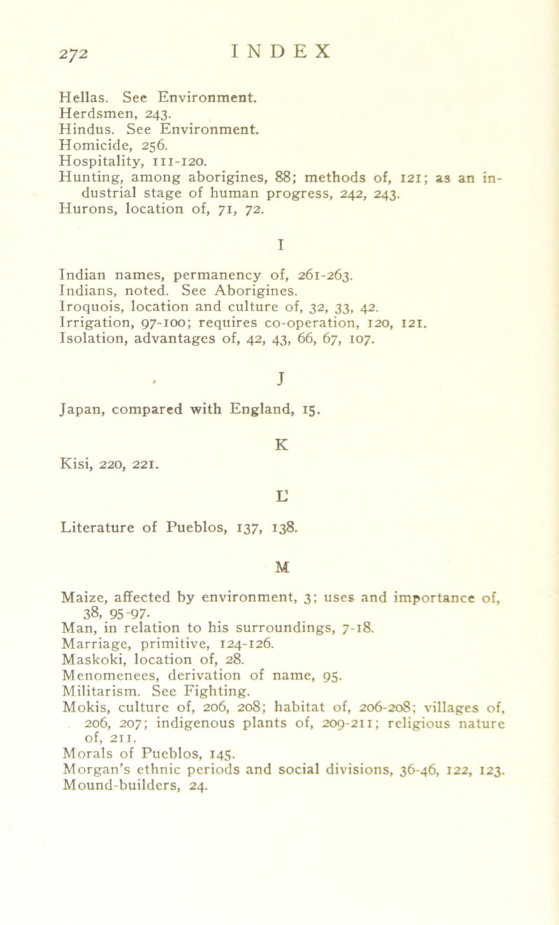 Hellas. See Environment. Herdsmen, 243. Hindus. See Environment. Homicide, 256. Hospitality, m-120. Hunting, among aborigines, 88; methods of, 121; as an in- dustrial stage of human progress, 242, 243. Hurons, location of, 71, 72. I Indian names, permanency of, 261-263. Indians, noted. See Aborigines. Iroquois, location and culture of, 32, 33, 42. Irrigation, 97-100; requires co-operation, 120, 121. Isolation, advantages of, 42, 43, 66, 67, 107. J Japan, compared with England, 15. Kisi, 220, 221. K L Literature of Pueblos, 137, 138. M Maize, affected by environment, 3; uses and importance of, 38, 95-97- Man, in relation to his surroundings, 7-18. Marriage, primitive, 124-126. Maskoki, location of, 28. Menomenees, derivation of name, 95. Militarism. See Fighting. Mokis, culture of, 206, 208; habitat of, 206-208; villages of, 206, 207; indigenous plants of, 209-21 x; religious nature of, 211. Morals of Pueblos, 145. Morgan’s ethnic periods and social divisions, 36-46, 122, 123. Mound-builders, 24.