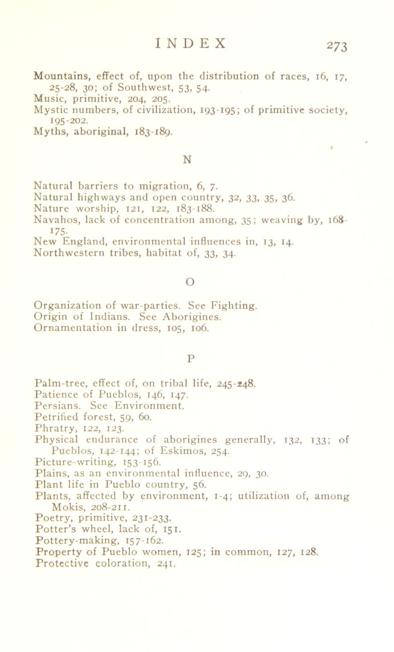 Mountains, effect of, upon the distribution of races, 16, 17, 25-28, 30; of Southwest, 53, 54. Music, primitive, 204, 205. Mystic numbers, of civilization, 193-195; of primitive society, 195-202. Myths, aboriginal, 183-189. N Natural barriers to migration, 6, 7. Natural highways and open country, 32, 33, 35, 36. Nature worship, 121, 122, 183-188. Navahos, lack of concentration among, 35; weaving by, 168- r75- New England, environmental influences in, 13, 14. Northwestern tribes, habitat of, 33, 34. O Organization of war-parties. See Fighting. Origin of Indians. See Aborigines. Ornamentation in dress, 105, 106. P Palm-tree, effect of, on tribal life, 245-248. Patience of Pueblos, 146, 147. Persians. See Environment. Petrified forest, 59, 60. Phratry, 122, 123. Physical endurance of aborigines generally, 132, 133; of Pueblos, 142-144; of Eskimos, 254. Picture-writing, 153-156. Plains, as an environmental influence, 29, 30. Plant life in Pueblo country, 56. Plants, affected by environment, 1-4; utilization of, among Mokis, 208-211. Poetry, primitive, 231-233. Potter’s wheel, lack of, 151. Pottery-making, 157-162. Property of Pueblo women, 125; in common, 127, 128. Protective coloration, 241,