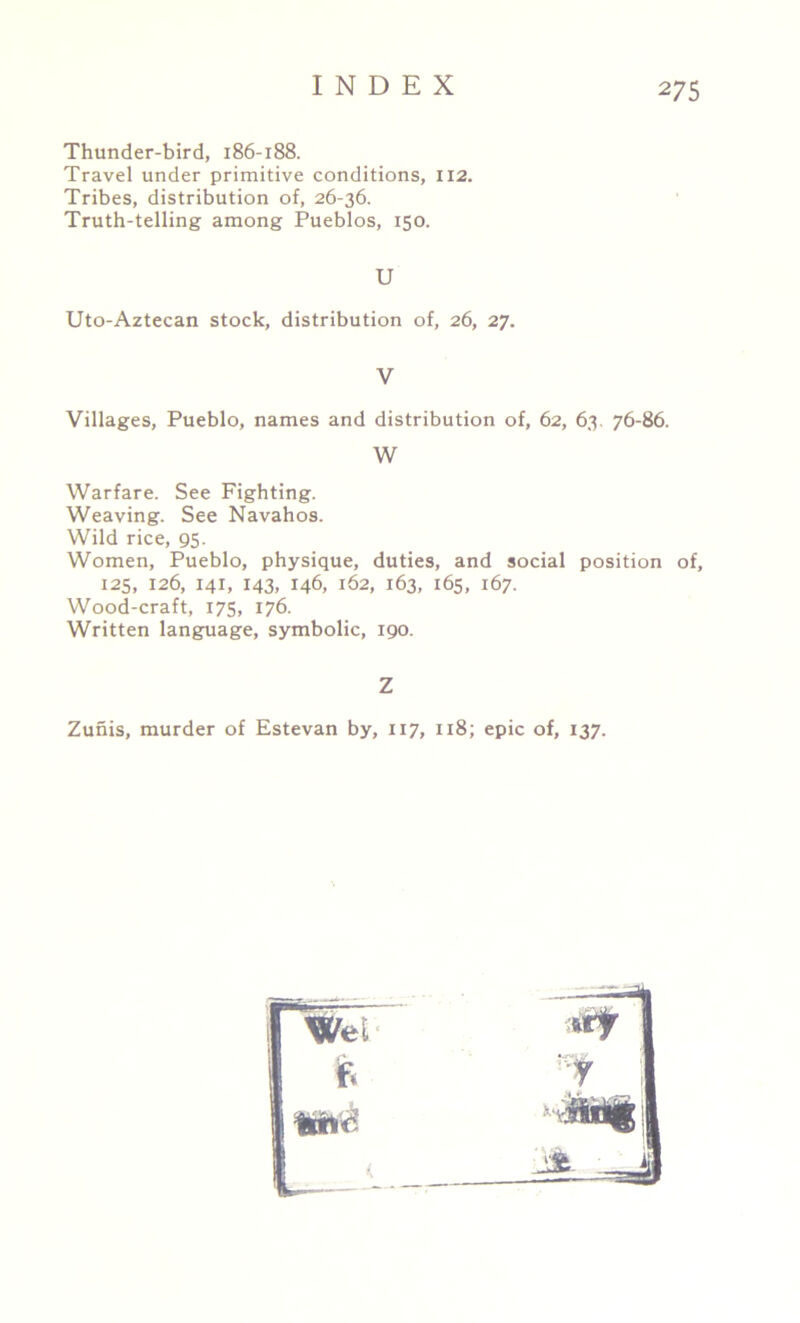 Thunder-bird, 186-188. Travel under primitive conditions, 112. Tribes, distribution of, 26-36. Truth-telling among Pueblos, 150. U Uto-Aztecan stock, distribution of, 26, 27. V Villages, Pueblo, names and distribution of, 62, 63. 76-86. Warfare. See Fighting. Weaving. See Navahos. Wild rice, 95. Women, Pueblo, physique, duties, and social position of, 125, 126, 141, 143, 146, 162, 163, 165, 167. Wood-craft, 175, 176. Written language, symbolic, 190. Zunis, murder of Estevan by, 117, 118; epic of, 137. W Z '