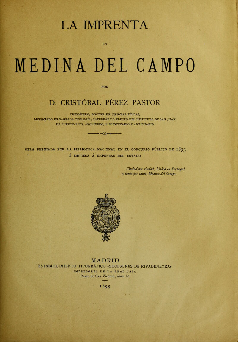 MEDINA DEL CAMPO POR D. CRISTÓBAL PÉREZ PASTOR PRESBÍTERO, DOCTOR EN CIENCIAS FÍSICAS, LICENCIADO EN SAGRADA TEOLOGÍA, CATEDRÁTICO ELECTO DEL INSTITUTO DE SAN JUAN DE PUERTO-RICO, ARCHIVERO, BIBLIOTECARIO Y ANTICUARIO OBRA PREMIADA POR LA BIBLIOTECA NACIONAL EN EL CONCURSO PIJBLICO DE I8Q3 • Ú IMPRESA Á EXPENSAS DEL ESTADO Ciudad por ciudad, Lisboa en Portugal, y tanto por tanto, Medina del Campo. MADRID ESTABLECIMIENTO TIPOGRÁFICO «SUCESORES DE RIVADENEYRA» IMPRESORES DE LA REAL CASA Paseo de San Vicente, núm. 20 1895