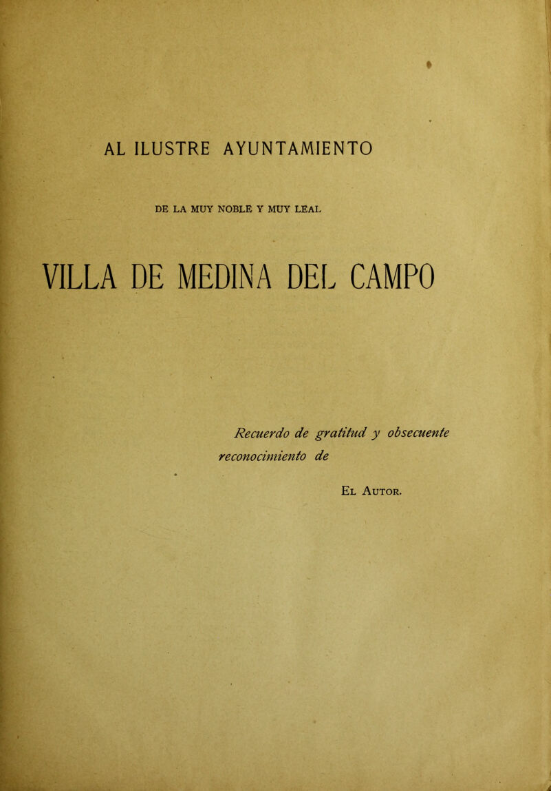 ■■ AL ILUSTRE AYUNTAMIENTO ' DE LA MUY NOBLE Y MUY LEAL VILLA DE MEDINA DEL CAMPO Recuerdo de gratitud y obsecuente reconocimiento de El Autor.