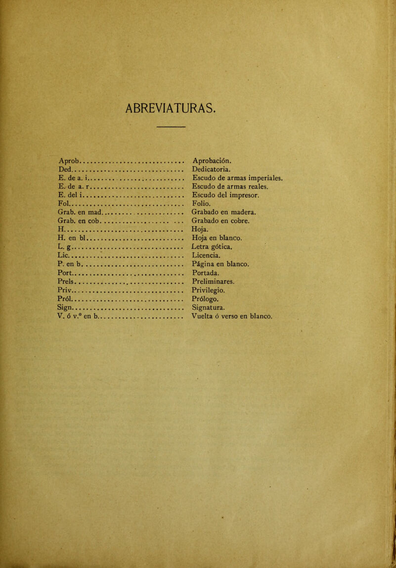 ABREVIATURAS Aprob Ded E. de a. i...., E. de a. r..., E. del i Fol Grab. en mad Grab. en cob. H H. en bl..... L. g Lie P. en b Fort Prels Priv Pról Sign V. ó v.“ en b.. Aprobación. Dedicatoria. Escudo de armas imperiales. Escudo de armas reales. Escudo del impresor. Folio. Grabado en madera. Grabado en cobre. Hoja. Hoja en blanco. Letra gótica. Licencia. Página en blanco. Portada. Preliminares. Privilegio. Prólogo. Signatura. Vuelta ó verso en blanco.