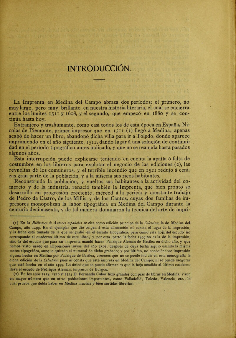 INTRODUCCIÓN. La Imprenta en Medina del Campo abraza dos períodos: el primero, no muy largo, pero muy brillante en nuestra historia literaria, el cual se encierra entre los límites 1511 y 1608, y el segundo, que empezó en 1880 y se con- tinúa hasta hoy. Extranjero y trashumante, como casi todos los de esta época en España, Ni- colás de Piemonte, primer impresor que en 1511 (i) llegó á Medina, apenas acabó de hacer un libro, abandonó dicha villa para ir áXolpdo, donde aparece imprimiendo en el año siguiente, 1512, dando lugar á una solución de continui- dad en el período tipográfico antes indicado, y que no se reanuda hasta pasados algunos años. Esta interrupción puede explicarse teniendo en cuenta la apatía ó falta de costumbre en los libreros para explotar el negocio de las ediciones (2), las revueltas de los comuneros, y el terrible incendio que en 1521 redujo á ceni- zas gran parte de la población, y á la miseria sus ricos habitantes. Reconstruida la población, y vueltos sus habitantes á la actividad del co- mercio y de la industria, renació también la Imprenta, que bien pronto se desarrolló en progresión creciente, merced á la pericia y constante trabajo de Pedro de Castro, de los Millis y de los Cantos, cuyas dos familias de im- presores monopolizan la labor tipográfica en Medina del Campo durante la centuria décimasexta, y de tal manera dominaron la técnica del arte de impri- (1) En la Biblioteca de Autores españoles se cita como edición príncipe de la Celestina, la de Medina del Campo, año 1499. En el ejemplar que dió origen á esta afirmación nO consta el lugar de la impresión, y la fecha está tomada de la que se grabó en el escudo tipográfico; pero como esta hoja del escudo no corresponde al cuaderno último de este libro, y por otra parte la fecha 1499 no es la de la impresión, sino la del escudo que para su imprenta mandó hacer Fadrique Alemán de Basilea en dicho año, y que hemos visto usado en impresiones suyas del año 1501, después de cuya fecha siguió usando la misma marca tipográfica, aunque quitado el numeral de dicho grabado; y por último, no conociéndose impresión alguna hecha en Medina por Fadrique de Basilea, creemos que no se puede incluir en esta monografía la dicha edición de la Celestina, pues ni consta que esté impresa en Medina del Campo, ni se puede asegurar que esté hecha en el año 1499. Lo único que se puede afirmar es que la hoja añadida al último cuaderno lleva el escudo de Fadrique Alemán, impresor de Burgos. (2) En los años 1514, 1518 y 1524 D. Fernando Ccdón hizo grandes compras de libros en Medina, yaun en mayor número que en otras poblaciones importantes, como Valladolid, Toledo, Valencia, etc., lo cual prueba que debía haber en Medina muchas y bien surtidas librerías.