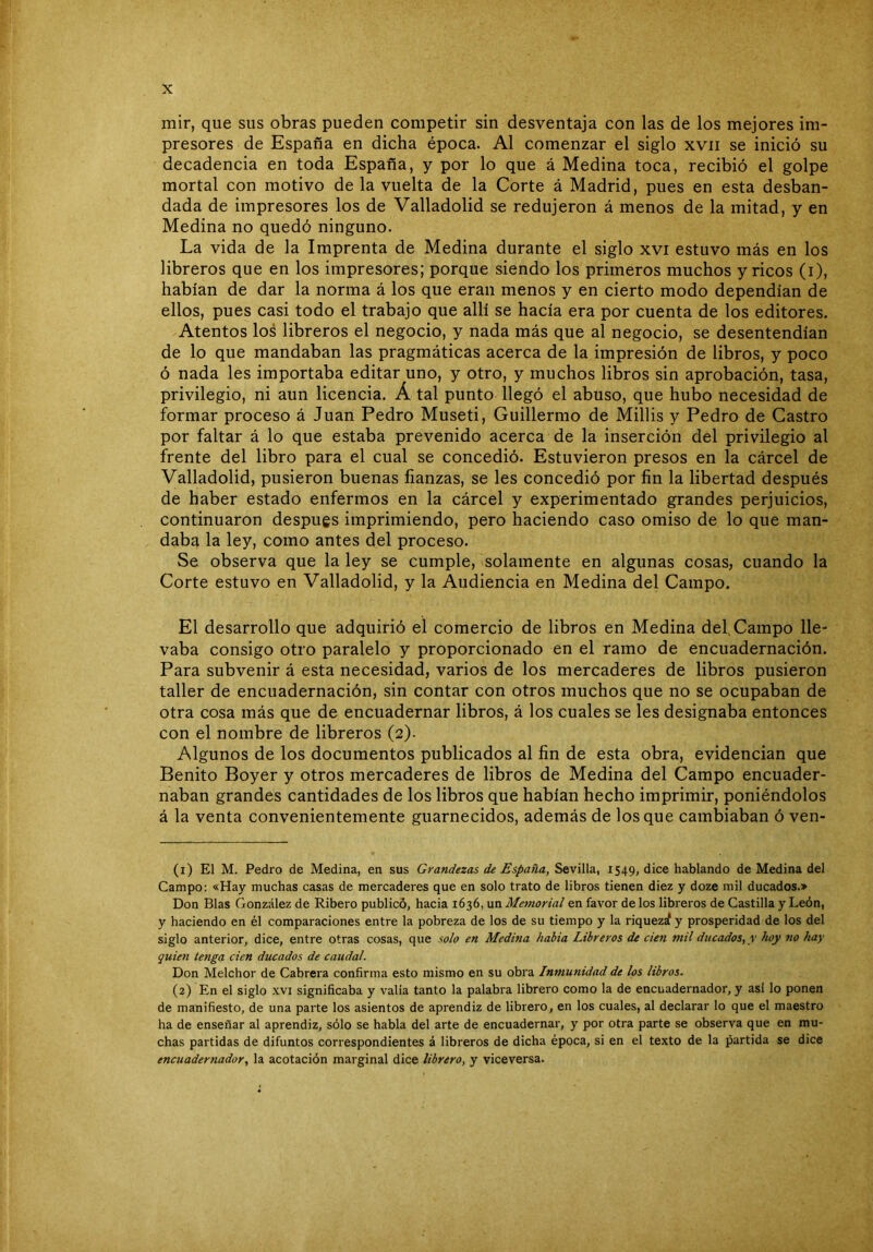 mir, que sus obras pueden competir sin desventaja con las de los mejores im- presores de España en dicha época. Al comenzar el siglo xvii se inició su decadencia en toda España, y por lo que á Medina toca, recibió el golpe mortal con motivo de la vuelta de la Corte á Madrid, pues en esta desban- dada de impresores los de Valladolid se redujeron á menos de la mitad, y en Medina no quedó ninguno. La vida de la Imprenta de Medina durante el siglo xvi estuvo más en los libreros que en los impresores; porque siendo los primeros muchos y ricos (i), habían de dar la norma á los que eran menos y en cierto modo dependían de ellos, pues casi todo el trabajo que allí se hacía era por cuenta de los editores. Atentos los libreros el negocio, y nada más que al negocio, se desentendían de lo que mandaban las pragmáticas acerca de la impresión de libros, y poco ó nada les importaba editar uno, y otro, y muchos libros sin aprobación, tasa, privilegio, ni aun licencia. Á tal punto llegó el abuso, que hubo necesidad de formar proceso á Juan Pedro Museti, Guillermo de Millis y Pedro de Castro por faltar á lo que estaba prevenido acerca de la inserción del privilegio al frente del libro para el cual se concedió. Estuvieron presos en la cárcel de Valladolid, pusieron buenas fianzas, se les concedió por fin la libertad después de haber estado enfermos en la cárcel y experimentado grandes perjuicios, continuaron después imprimiendo, pero haciendo caso omiso de lo que man- daba la ley, como antes del proceso. Se observa que la ley se cumple, solamente en algunas cosas, cuando la Corte estuvo en Valladolid, y la Audiencia en Medina del Campo. El desarrollo que adquirió el comercio de libros en Medina def Campo lle- vaba consigo otro paralelo y proporcionado en el ramo de encuadernación. Para subvenir á esta necesidad, varios de los mercaderes de libros pusieron taller de encuadernación, sin contar con otros muchos que no se ocupaban de otra cosa más que de encuadernar libros, á los cuales se les designaba entonces con el nombre de libreros (2)- Algunos de los documentos publicados al fin de esta obra, evidencian que Benito Boyer y otros mercaderes de libros de Medina del Campo encuader- naban grandes cantidades de los libros que habían hecho imprimir, poniéndolos á la venta convenientemente guarnecidos, además de los que cambiaban ó ven- (1) El M. Pedro de Medina, en sus Grandezas de España, Sevilla, 1549, dice hablando de Medina del Campo: «Hay muchas casas de mercaderes que en solo trato de libros tienen diez y doze mil ducados.» Don Blas González de Ribero publicó, hacia 1636, un Memorial en favor de los libreros de Castilla y León, y haciendo en él comparaciones entre la pobreza de los de su tiempo y la riquezrf y prosperidad de los del siglo anterior, dice, entre otras cosas, que solo en Mediría habia Libreros de cien mil ducados, y hoy no hay quien tenga cien ducados de caudal. Don Melchor de Cabrera confirma esto mismo en su obra Inmunidad de los libros. (2) En el siglo xvi significaba y valia tanto la palabra librero como la de encuadernador, y asi lo ponen de manifiesto, de una parte los asientos de aprendiz de librero, en los cuales, al declarar lo que el maestro ha de enseñar al aprendiz, sólo se habla del arte de encuadernar, y por otra parte se observa que en mu- chas partidas de difuntos correspondientes á libreros de dicha época, si en el texto de la partida se dice encuadernador, la acotación marginal dice librero, y viceversa.