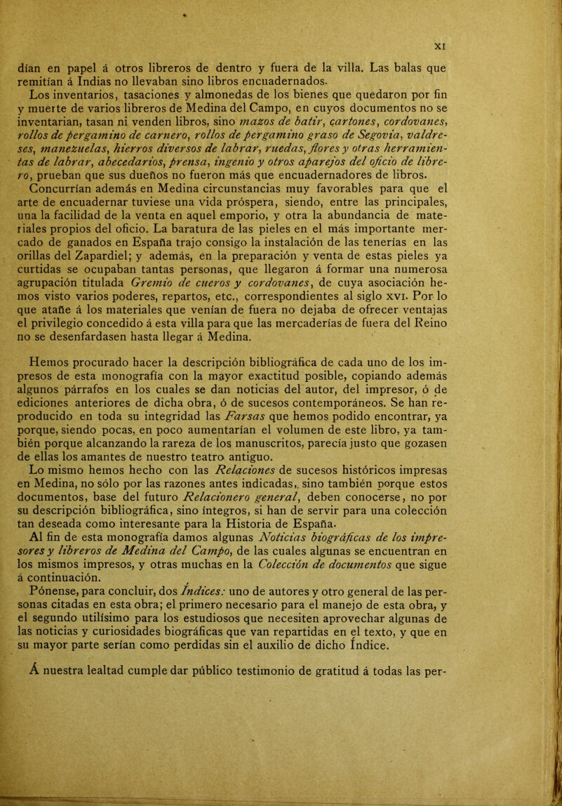 dían en papel á otros libreros de dentro y fuera de la villa. Las balas que remitían á Indias no llevaban sino libros encuadernados. Los inventarios, tasaciones y almonedas de los bienes que quedaron por fin y muerte de varios libreros de Medina del Campo, en cuyos documentos no se inventarían, tasan ni venden libros, sino mazos de batir^ cartones ^ cordovanes, rollos de pergamino de carnero^ rollos de pergamino graso de Segovia, valdre- ses^ manezuelas^ hierros diversos de labrar^ ruedas^ flores y otras herramien- tas de labrar y abecedarios^ prensa^ ingenio y otros aparejos del oflcio de libre- ro^ prueban que sus dueños no fueron más que encuadernadores de libros. Concurrían además en Medina circunstancias muy favorables para que el arte de encuadernar tuviese una vida próspera, siendo, entre las principales, una la facilidad de la venta en aquel emporio, y otra la abundancia de mate- riales propios del oficio. La baratura de las pieles en el más importante mer- cado de ganados en España trajo consigo la instalación de las tenerías en las orillas del Zapardiel; y además, én la preparación y venta de estas pieles ya curtidas se ocupaban tantas personas, que llegaron á formar una numerosa agrupación titulada Gremio de cueros y cordovanes^ de cuya asociación he- mos visto varios poderes, repartos, etc., correspondientes al siglo xvi. Por lo que atañe á los materiales que venían de fuera no dejaba de ofrecer ventajas el privilegio concedido á esta villa para que las mercaderías de fuera del Reino no se desenfardasen hasta llegar á Medina. Hemos procurado hacer la descripción bibliográfica de cada uno de los im- presos de esta monografía con la mayor exactitud posible, copiando además algunos párrafos en los cuales se dan noticias del autor, del impresor, ó de ediciones anteriores de dicha obra, ó de sucesos contemporáneos. Se han re- producido en toda su integridad las Farsas que hemos podido encontrar, ya porque, siendo pocas, en poco aumentarían el volumen de este libro, ya tam- bién porque alcanzando la rareza de los manuscritos, parecía justo que gozasen de ellas los amantes de nuestro teatro antiguo. Lo mismo hemos hecho con las Relaciones de sucesos históricos impresas en Medina, no sólo por las razones antes indicadas,, sino también porque estos documentos, base del futuro Relacionero general^ deben conocerse, no por su descripción bibliográfica, sino íntegros, si han de servir para una colección tan deseada como interesante para la Historia de España. Al fin de esta monografía damos algunas Noticias biográficas de los impre- sores y libreros de Medina del Campo, de las cuales algunas se encuentran en los mismos impresos, y otras muchas en la Colección de documentos que sigue á continuación. Pónense, para concluir, dos Indices: uno de autores y otro general de las per- sonas citadas en esta obra; el primero necesario para el manejo de esta obra, y el segundo útilísimo para los estudiosos que necesiten aprovechar algunas de las noticias y curiosidades biográficas que van repartidas en el texto, y que en su mayor parte serían como perdidas sin el auxilio de dicho índice. Á nuestra lealtad cumple dar público testimonio de gratitud á todas las per-